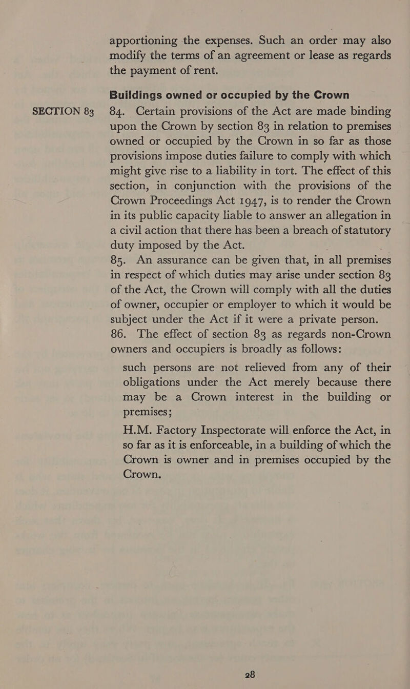 apportioning the expenses. Such an order may also modify the terms of an agreement or lease as regards the payment of rent. Buildings owned or occupied by the Crown upon the Crown by section 83 in relation to premises owned or occupied by the Crown in so far as those provisions impose duties failure to comply with which might give rise to a liability in tort. The effect of this section, in conjunction with the provisions of the Crown Proceedings Act 1947, is to render the Crown in its public capacity liable to answer an allegation in a civil action that there has been a breach of statutory duty imposed by the Act. 85. An assurance can be given that, in all premises in respect of which duties may arise under section 83 of the Act, the Crown will comply with all the duties of owner, occupier or employer to which it would be subject under the Act if it were a private person. 86. The effect of section 83 as regards non-Crown owners and occupiers is broadly as follows: such persons are not relieved from any of their obligations under the Act merely because there may be a Crown interest in the building or premises ; H.M. Factory Inspectorate will enforce the Act, in so far as it is enforceable, in a building of which the Crown is owner and in premises occupied by the Crown.