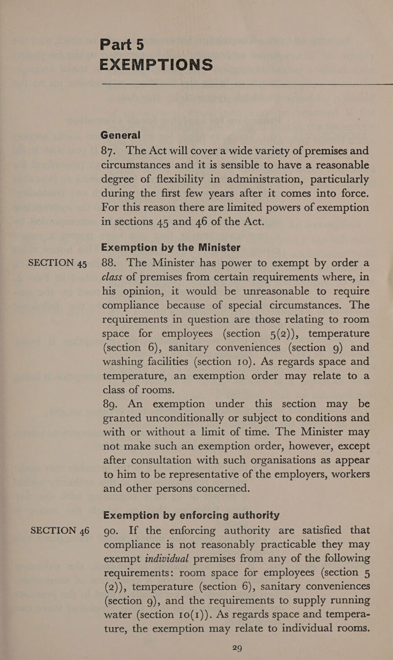 SECTION 46 Part 5 EXEMPTIONS General 87. ‘The Act will cover a wide variety of premises and circumstances and it is sensible to have a reasonable degree of flexibility in administration, particularly during the first few years after it comes into force. For this reason there are limited powers of exemption in sections 45 and 46 of the Act. Exemption by the Minister class of premises from certain requirements where, in his opinion, it would be unreasonable to require compliance because of special circumstances. The requirements in question are those relating to room space for employees (section 5(2)), temperature (section 6), sanitary conveniences (section 9) and washing facilities (section 10). As regards space and temperature, an exemption order may relate to a class of rooms. 89. An exemption under this section may be granted unconditionally or subject to conditions and with or without a limit of time. The Minister may not make such an exemption order, however, except after consultation with such organisations as appear to him to be representative of the employers, workers and other persons concerned. Exemption by enforcing authority go. If the enforcing authority are satisfied that compliance is not reasonably practicable they may exempt individual premises from any of the following requirements: room space for employees (section 5 (2)), temperature (section 6), sanitary conveniences (section 9), and the requirements to supply running water (section 10(1)). As regards space and tempera- ture, the exemption may relate to individual rooms.