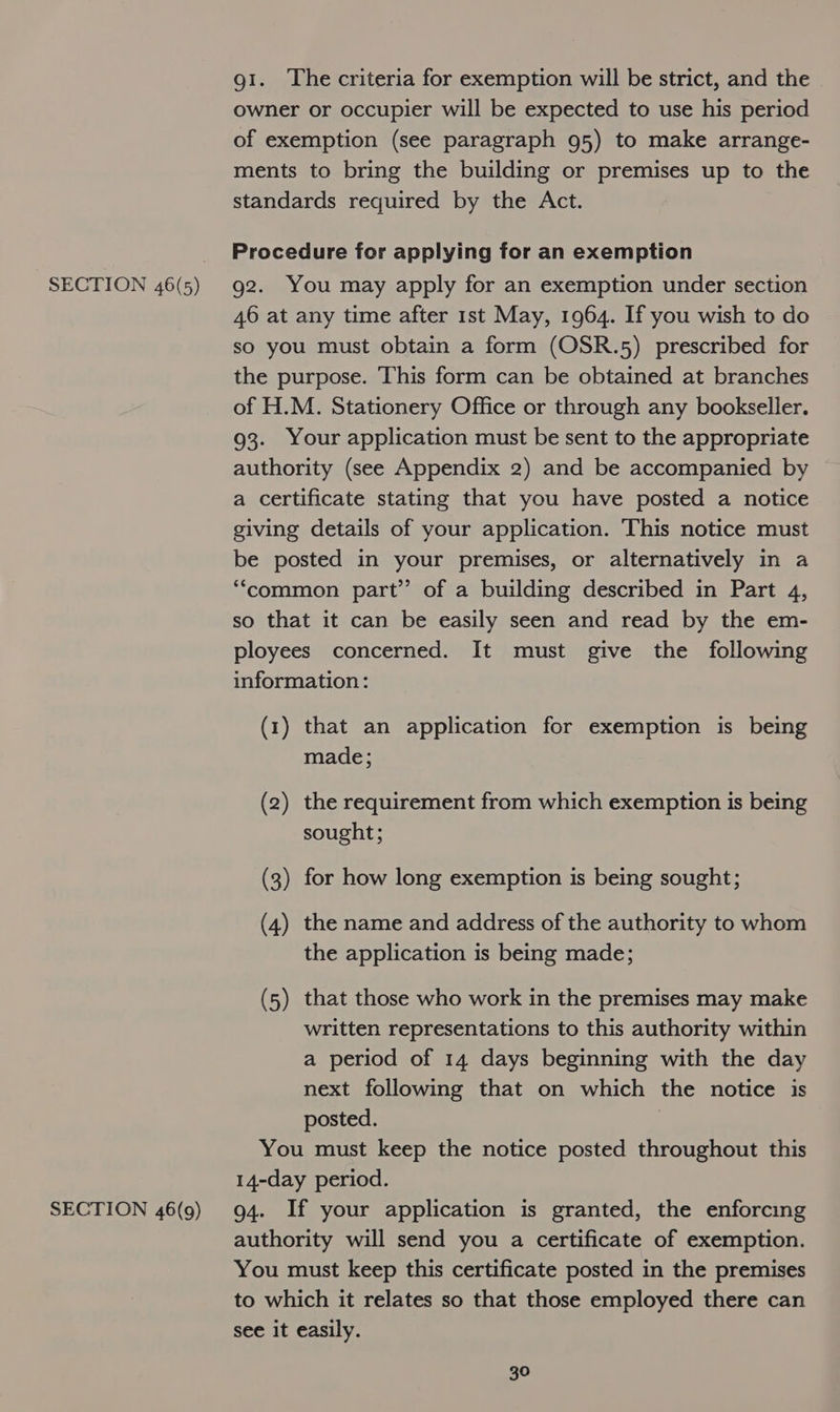 SECTION 46(9) gi. The criteria for exemption will be strict, and the owner or occupier will be expected to use his period of exemption (see paragraph 95) to make arrange- ments to bring the building or premises up to the standards required by the Act. Procedure for applying for an exemption g2. You may apply for an exemption under section 46 at any time after 1st May, 1964. If you wish to do so you must obtain a form (OSR.5) prescribed for the purpose. This form can be obtained at branches of H.M. Stationery Office or through any bookseller. 93. Your application must be sent to the appropriate authority (see Appendix 2) and be accompanied by a certificate stating that you have posted a notice giving details of your application. This notice must be posted in your premises, or alternatively in a “common part” of a building described in Part 4, so that it can be easily seen and read by the em- ployees concerned. It must give the following information: (1) that an application for exemption is being made; (2) the requirement from which exemption is being sought; (3) for how long exemption is being sought; (4) the name and address of the authority to whom the application is being made; (5) that those who work in the premises may make written representations to this authority within a period of 14 days beginning with the day next following that on which the notice is posted. You must keep the notice posted throughout this 14-day period. 94. If your application is granted, the enforcing authority will send you a certificate of exemption. You must keep this certificate posted in the premises to which it relates so that those employed there can see it easily.