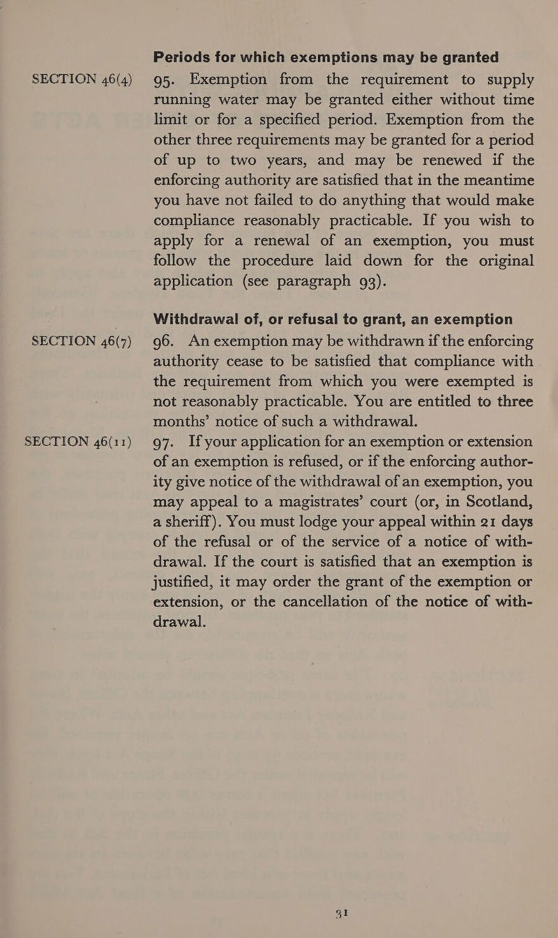 SECTION 46(7) SECTION 46(11) Periods for which exemptions may be granted running water may be granted either without time limit or for a specified period. Exemption from the other three requirements may be granted for a period of up to two years, and may be renewed if the enforcing authority are satisfied that in the meantime you have not failed to do anything that would make compliance reasonably practicable. If you wish to apply for a renewal of an exemption, you must follow the procedure laid down for the original application (see paragraph 93). Withdrawal of, or refusal to grant, an exemption 96. An exemption may be withdrawn if the enforcing authority cease to be satisfied that compliance with the requirement from which you were exempted is not reasonably practicable. You are entitled to three months’ notice of such a withdrawal. 97. If your application for an exemption or extension of an exemption is refused, or if the enforcing author- ity give notice of the withdrawal of an exemption, you may appeal to a magistrates’ court (or, in Scotland, a sheriff). You must lodge your appeal within 21 days of the refusal or of the service of a notice of with- drawal. If the court is satisfied that an exemption is justified, it may order the grant of the exemption or extension, or the cancellation of the notice of with- drawal.