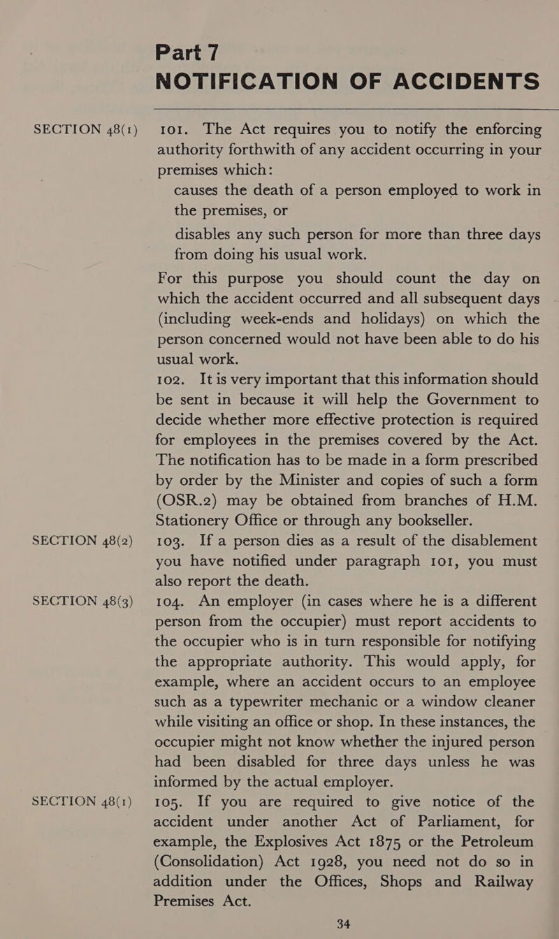 SECTION 48(2) SECTION 48(3) SECTION 48(1) Part 7 NOTIFICATION OF ACCIDENTS  authority forthwith of any accident occurring in your premises which: causes the death of a person employed to work in the premises, or disables any such person for more than three days from doing his usual work. For this purpose you should count the day on which the accident occurred and all subsequent days (including week-ends and holidays) on which the person concerned would not have been able to do his usual work. 102. Itis very important that this information should be sent in because it will help the Government to decide whether more effective protection is required for employees in the premises covered by the Act. The notification has to be made in a form prescribed by order by the Minister and copies of such a form (OSR.2) may be obtained from branches of H.M. Stationery Office or through any bookseller. 103. Ifa person dies as a result of the disablement you have notified under paragraph 101, you must also report the death. 104. An employer (in cases where he is a different person from the occupier) must report accidents to the occupier who is in turn responsible for notifying the appropriate authority. This would apply, for example, where an accident occurs to an employee such as a typewriter mechanic or a window cleaner while visiting an office or shop. In these instances, the occupier might not know whether the injured person had been disabled for three days unless he was informed by the actual employer. 105. If you are required to give notice of the accident under another Act of Parliament, for example, the Explosives Act 1875 or the Petroleum (Consolidation) Act 1928, you need not do so in addition under the Offices, Shops and Railway Premises Act.