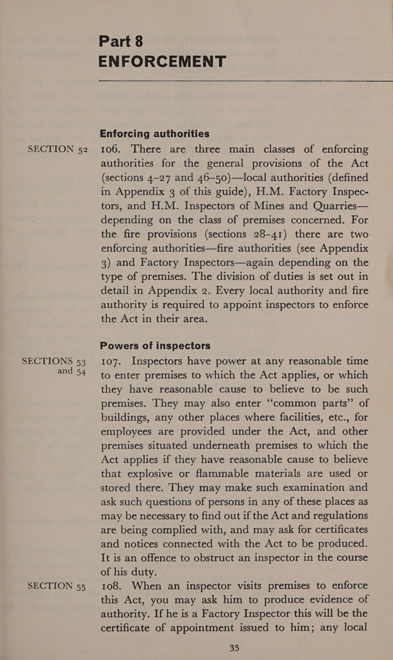 SECTIONS 53 and 54 SECTION 55 Part 8 ENFORCEMENT Enforcing authorities authorities for the general provisions of the Act (sections 4-27 and 46—50)—local authorities (defined in Appendix 3 of this guide), H.M. Factory Inspec- tors, and H.M. Inspectors of Mines and Quarries— depending on the class of premises concerned. For the fire provisions (sections 28-41) there are two enforcing authorities—fire authorities (see Appendix 3) and Factory Inspectors—again depending on the type of premises. The division of duties is set out in detail in Appendix 2. Every local authority and fire authority is required to appoint inspectors to enforce the Act in their area. Powers of inspectors 107. Inspectors have power at any reasonable time to enter premises to which the Act applies, or which they have reasonable cause to believe to be such premises. They may also enter “common parts” of buildings, any other places where facilities, etc., for employees are provided under the Act, and other premises situated underneath premises to which the Act applies if they have reasonable cause to believe that explosive or flammable materials are used or stored there. They may make such examination and ask such questions of persons in any of these places as may be necessary to find out if the Act and regulations are being complied with, and may ask for certificates and notices connected with the Act to be produced. It is an offence to obstruct an inspector in the course of his duty. 108. When an inspector visits premises to enforce this Act, you may ask him to produce evidence of authority. If he is a Factory Inspector this will be the certificate of appointment issued to him; any local