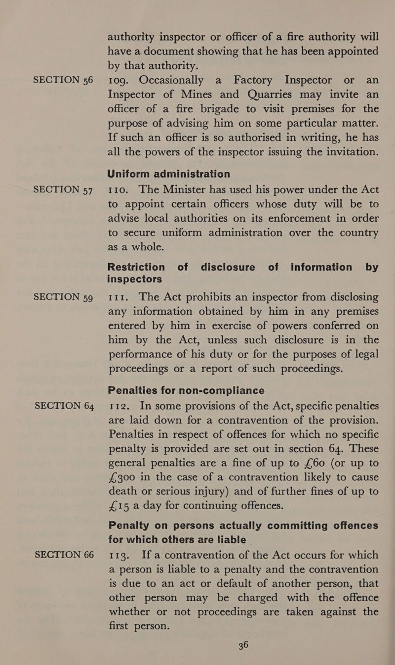 SECTION 57 SECTION 59 SECTION 64 SECTION 66 authority inspector or officer of a fire authority will have a document showing that he has been appointed by that authority. Inspector of Mines and Quarries may invite an officer of a fire brigade to visit premises for the purpose of advising him on some particular matter. If such an officer is so authorised in writing, he has all the powers of the inspector issuing the invitation. Uniform administration 110. The Minister has used his power under the Act to appoint certain officers whose duty will be to advise local authorities on its enforcement in order to secure uniform administration over the country as a whole. Restriction of disclosure of information by inspectors 111. The Act prohibits an inspector from disclosing any information obtained by him in any premises entered by him in exercise of powers conferred on him by the Act, unless such disclosure is in the performance of his duty or for the purposes of legal proceedings or a report of such proceedings. Penalties for non-compliance 112. In some provisions of the Act, specific penalties are laid down for a contravention of the provision. Penalties in respect of offences for which no specific penalty is provided are set out in section 64. These general penalties are a fine of up to £60 (or up to £300 in the case of a contravention likely to cause death or serious injury) and of further fines of up to £15 a day for continuing offences. Penalty on persons actually committing offences for which others are liable 113. Ifa contravention of the Act occurs for which a person is liable to a penalty and the contravention is due to an act or default of another person, that other person may be charged with the offence whether or not proceedings are taken against the first person.
