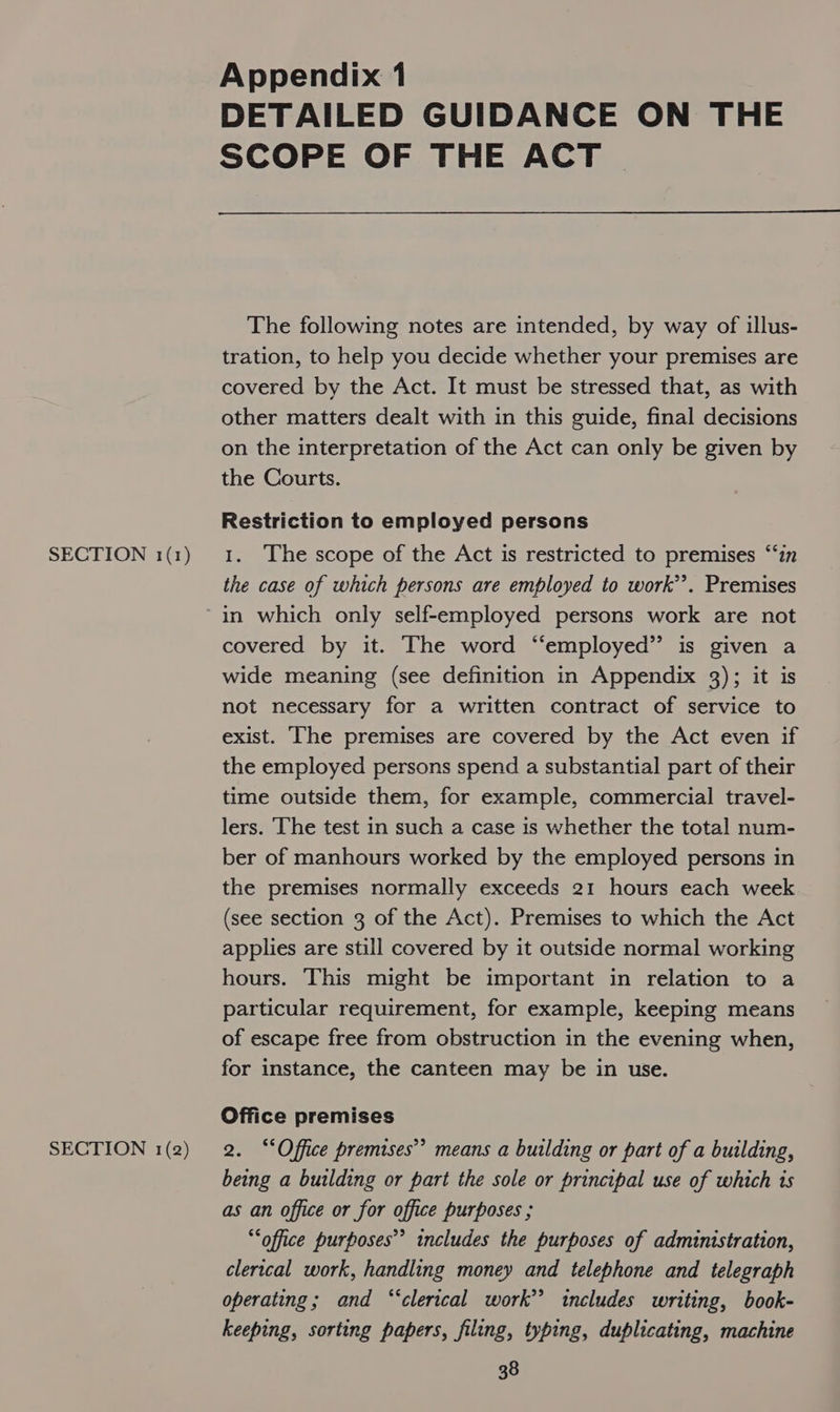 SECTION 1(2) Appendix 1 DETAILED GUIDANCE ON THE SCOPE OF THE ACT  The following notes are intended, by way of illus- tration, to help you decide whether your premises are covered by the Act. It must be stressed that, as with other matters dealt with in this guide, final decisions on the interpretation of the Act can only be given by the Courts. Restriction to employed persons the case of which persons are employed to work’. Premises in which only self-employed persons work are not covered by it. The word “employed” is given a wide meaning (see definition in Appendix 3); it is not necessary for a written contract of service to exist. ‘he premises are covered by the Act even if the employed persons spend a substantial part of their time outside them, for example, commercial travel- lers. The test in such a case is whether the total num- ber of manhours worked by the employed persons in the premises normally exceeds 21 hours each week (see section 3 of the Act). Premises to which the Act applies are still covered by it outside normal working hours. This might be important in relation to a particular requirement, for example, keeping means of escape free from obstruction in the evening when, for instance, the canteen may be in use. Office premises 2. “Office premises’ means a building or part of a building, being a building or part the sole or principal use of which is as an office or for office purposes ; “office purposes” includes the purposes of administration, clerical work, handling money and telephone and telegraph operating; and “‘clerical work’ includes writing, book- keeping, sorting papers, filing, typing, duplicating, machine