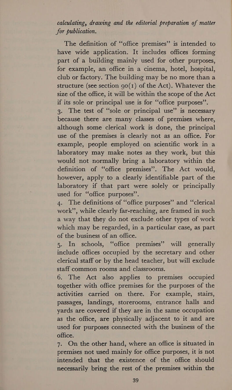 calculating, drawing and the editorial preparation of matter for publication. The definition of “‘office premises” is intended to have wide application. It includes offices forming part of a building mainly used for other purposes, for example, an office in a cinema, hotel, hospital, club or factory. The building may be no more than a structure (see section 90(1) of the Act). Whatever the size of the office, it will be within the scope of the Act if its sole or principal use is for ‘‘office purposes”’. 3. The test of “sole or principal use’’ is necessary because there are many classes of premises where, although some clerical work is done, the principal use of the premises is clearly not as an office. For example, people employed on scientific work in a laboratory may make notes as they work, but this would not normally bring a laboratory within the definition of “‘office premises’. The Act would, however, apply to a clearly identifiable part of the laboratory if that part were solely or principally used for “‘office purposes’. 4. ‘The definitions of “office purposes”’ and “‘clerical work”’, while clearly far-reaching, are framed in such a way that they do not exclude other types of work which may be regarded, in a particular case, as part of the business of an office. | 5. In schools, “office premises’ will generally include offices occupied by the secretary and other clerical staff or by the head teacher, but will exclude staff common rooms and classrooms. 6. The Act also applies to premises occupied together with office premises for the purposes of the activities carried on there. For example, stairs, passages, landings, storerooms, entrance halls and yards are covered if they are in the same occupation as the office, are physically adjacent to it and are used for purposes connected with the business of the office. 7. On the other hand, where an office is situated in premises not used mainly for office purposes, it is not intended that the existence of the office should necessarily bring the rest of the premises within the