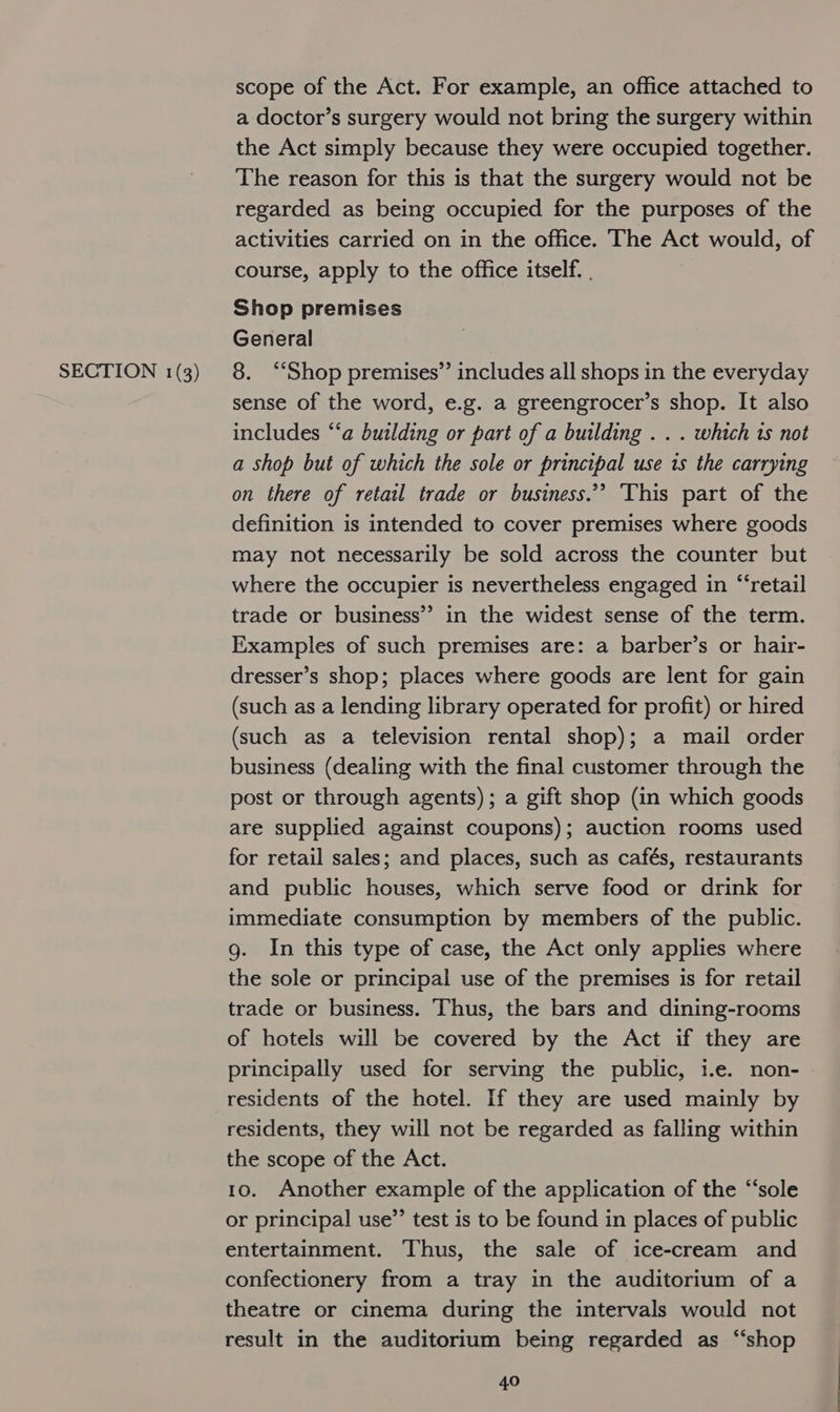scope of the Act. For example, an office attached to a doctor’s surgery would not bring the surgery within the Act simply because they were occupied together. The reason for this is that the surgery would not be regarded as being occupied for the purposes of the activities carried on in the office. The Act would, of course, apply to the office itself. , Shop premises General sense of the word, e.g. a greengrocer’s shop. It also includes “‘a building or part of a building . . . which 1s not a shop but of which the sole or principal use 1s the carrying on there of retail trade or business.’’ This part of the definition is intended to cover premises where goods may not necessarily be sold across the counter but where the occupier is nevertheless engaged in “retail trade or business’ in the widest sense of the term. Examples of such premises are: a barber’s or hair- dresser’s shop; places where goods are lent for gain (such as a lending library operated for profit) or hired (such as a television rental shop); a mail order business (dealing with the final customer through the post or through agents); a gift shop (in which goods are supplied against coupons); auction rooms used for retail sales; and places, such as cafés, restaurants and public houses, which serve food or drink for immediate consumption by members of the public. g. In this type of case, the Act only applies where the sole or principal use of the premises is for retail trade or business. Thus, the bars and dining-rooms of hotels will be covered by the Act if they are principally used for serving the public, i.e. non- residents of the hotel. If they are used mainly by residents, they will not be regarded as falling within the scope of the Act. 10. Another example of the application of the “‘sole or principal use”’ test is to be found in places of public entertainment. Thus, the sale of ice-cream and confectionery from a tray in the auditorium of a theatre or cinema during the intervals would not result in the auditorium being regarded as “‘shop