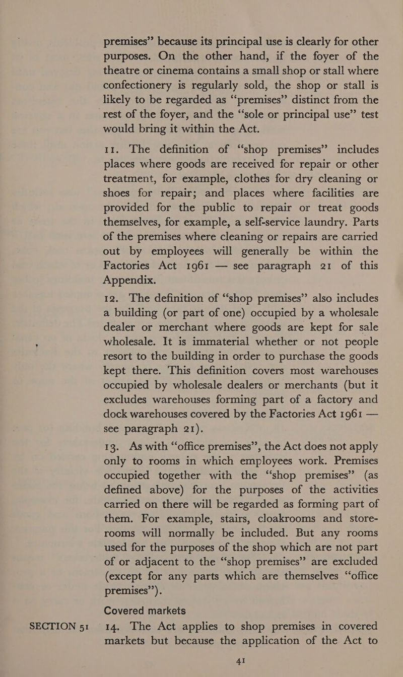 SECTION 51 premises” because its principal use is clearly for other purposes. On the other hand, if the foyer of the theatre or cinema contains a small shop or stall where confectionery is regularly sold, the shop or stall is likely to be regarded as “‘premises’’ distinct from the would bring it within the Act. 11. The definition of “shop premises” includes places where goods are received for repair or other treatment, for example, clothes for dry cleaning or shoes for repair; and places where facilities are provided for the public to repair or treat goods themselves, for example, a self-service laundry. Parts of the premises where cleaning or repairs are carried out by employees will generally be within the Factories Act 1961 — see paragraph 21 of this Appendix. 12. The definition of “‘shop premises” also includes a building (or part of one) occupied by a wholesale dealer or merchant where goods are kept for sale wholesale. It is immaterial whether or not people resort to the building in order to purchase the goods kept there. This definition covers most warehouses occupied by wholesale dealers or merchants (but it excludes warehouses forming part of a factory and dock warehouses covered by the Factories Act 1961 — see paragraph 21). 13. As with “‘office premises’’, the Act does not apply only to rooms in which employees work. Premises occupied together with the “shop premises’ (as defined above) for the purposes of the activities carried on there will be regarded as forming part of them. For example, stairs, cloakrooms and store- rooms will normally be included. But any rooms used for the purposes of the shop which are not part (except for any parts which are themselves “office premises’’). Covered markets 14. The Act applies to shop premises in covered markets but because the application of the Act to