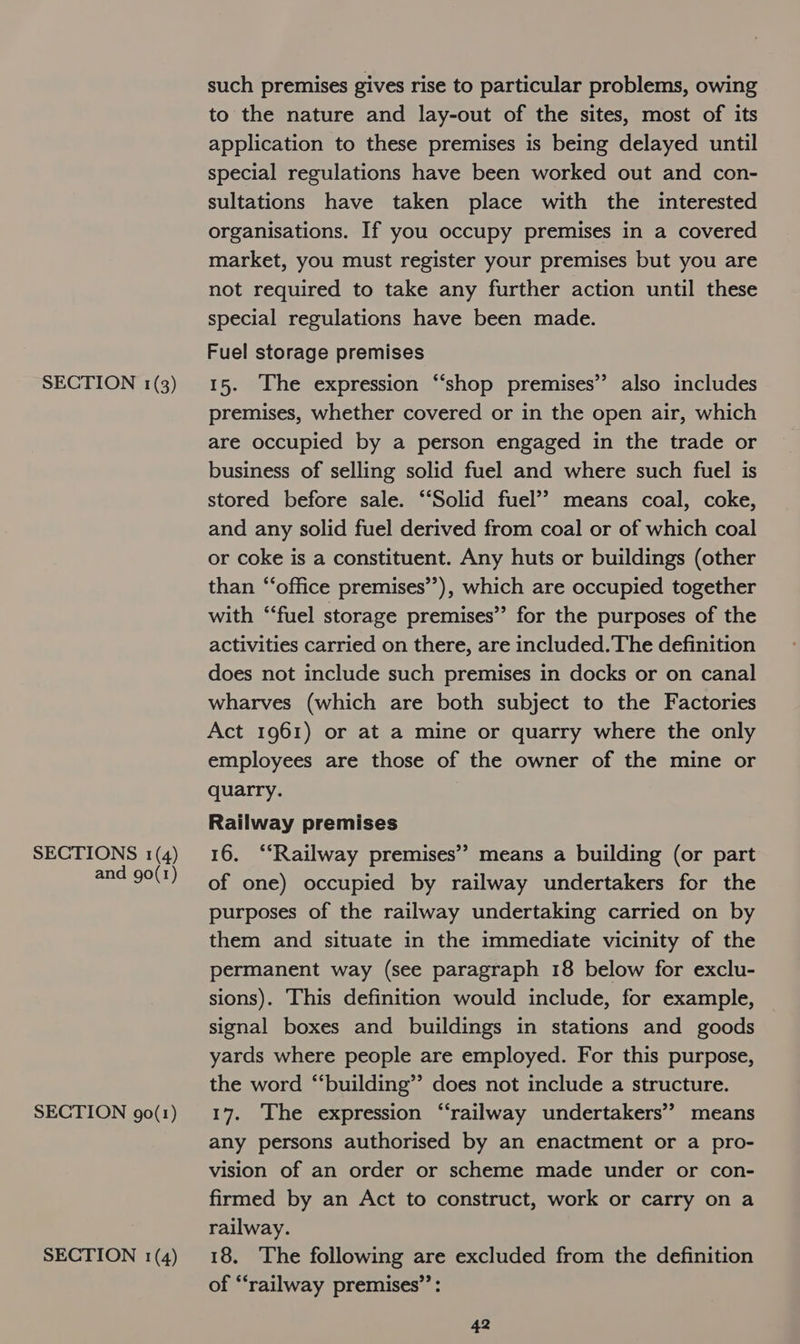 SECTIONS 1(4) and 90(1) SECTION 90(1) SECTION 1(4) such premises gives rise to particular problems, owing to the nature and lay-out of the sites, most of its application to these premises is being delayed until special regulations have been worked out and con- sultations have taken place with the interested organisations. If you occupy premises in a covered market, you must register your premises but you are not required to take any further action until these special regulations have been made. Fuel storage premises premises, whether covered or in the open air, which are occupied by a person engaged in the trade or business of selling solid fuel and where such fuel is stored before sale. ‘Solid fuel’? means coal, coke, and any solid fuel derived from coal or of which coal or coke is a constituent. Any huts or buildings (other than “‘office premises”), which are occupied together with “fuel storage premises” for the purposes of the activities carried on there, are included. The definition does not include such premises in docks or on canal wharves (which are both subject to the Factories Act 1961) or at a mine or quarry where the only employees are those of the owner of the mine or quarry. Railway premises 16. ‘“‘Railway premises” means a building (or part of one) occupied by railway undertakers for the purposes of the railway undertaking carried on by them and situate in the immediate vicinity of the permanent way (see paragraph 18 below for exclu- sions). This definition would include, for example, signal boxes and buildings in stations and goods yards where people are employed. For this purpose, the word “building”? does not include a structure. 17. The expression “railway undertakers’ means any persons authorised by an enactment or a pro- vision of an order or scheme made under or con- firmed by an Act to construct, work or carry on a railway. 18. The following are excluded from the definition of “railway premises”: