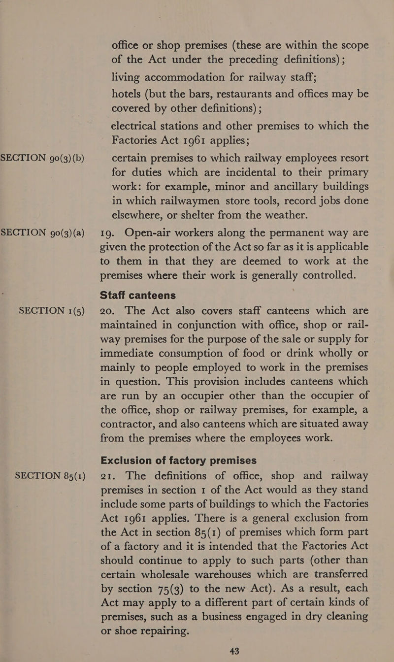 SECTION g0(3)(a) SECTION 1(5) SECTION 85(1) office or shop premises (these are within the scope of the Act under the preceding definitions) ; living accommodation for railway staff; hotels (but the bars, restaurants and offices may be covered by other definitions) ; electrical stations and other premises to which the Factories Act 1961 applies; for duties which are incidental to their primary work: for example, minor and ancillary buildings in which railwaymen store tools, record jobs done elsewhere, or shelter from the weather. 19. Open-air workers along the permanent way are given the protection of the Act so far as it is applicable to them in that they are deemed to work at the premises where their work is generally controlled. Staff canteens 20. The Act also covers staff canteens which are maintained in conjunction with office, shop or rail- way premises for the purpose of the sale or supply for immediate consumption of food or drink wholly or mainly to people employed to work in the premises in question. This provision includes canteens which are run by an occupier other than the occupier of the office, shop or railway premises, for example, a contractor, and also canteens which are situated away from the premises where the employees work. Exclusion of factory premises 21. The definitions of office, shop and railway premises in section 1 of the Act would as they stand include some parts of buildings to which the Factories Act 1961 applies. There is a general exclusion from the Act in section 85(1) of premises which form part of a factory and it is intended that the Factories Act should continue to apply to such parts (other than certain wholesale warehouses which are transferred by section 75(3) to the new Act). As a result, each Act may apply to a different part of certain kinds of premises, such as a business engaged in dry cleaning or shoe repairing.