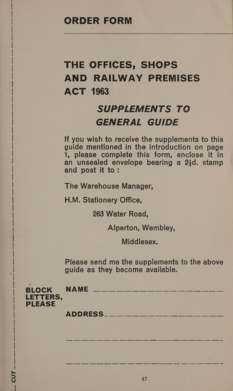 LETTERS, ORDER FORM THE OFFICES, SHOPS AND RAILWAY PREMISES ACT 1963 SUPPLEMENTS TO GENERAL GUIDE If you wish to receive the supplements to this 1, please complete this form, enclose it in an unsealed envelope bearing a 24d. stamp and post it to: The Warehouse Manager, 263 Water Road, Alperton, Wembley, Middlesex. Please send me the supplements to the above guide as they become available. ee ee es ee eee eee = ee ee ee ee ee oe ee oe eC as ee