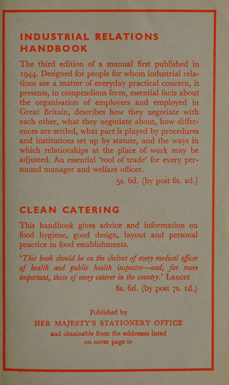 INDUSTRIAL RELATIONS HANDBOOK The third edition of a manual first fe ay 2 a 1944. Designed for people for whom industrial rela- _ tions are a matter of everyday practical conce rn, ey ; presents, in compendious form, essential facts abot oe the organisation of employers and employed in ee Great Britain, describes how they eae with a each other, what they negotiate about, how ow differ- ences are settled, what part is gis dbyp | This faabook gives Peace yas ; form tion on practice in food establishments. Pease ress cas ‘This book should be on ‘the shelves of | every mec ical officer — important, those a, aise caterer in ue shack - Deneck Published by! HER MAJ ESTY’S STATIONERY OFFICE and obtainable from the addresses listed on cover page iv 