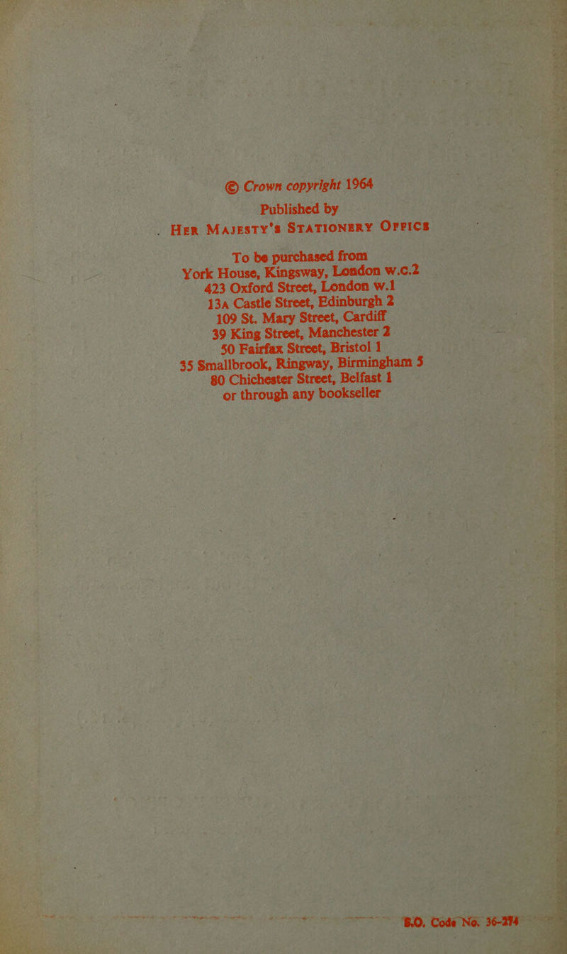 © Crown copyright 1964 Published by _ Her MAJESTY’S STATIONERY OFFICB To be purchased from York House, Kingsway, London w.c.2 423 Oxford Street, London w.1 13a Castle Street, Edinburgh 2 109 St. Mary Street, Cardiff 39 King Street, Manchester 2 50 Fairfax Street, Bristol 1 45 Smallbrook, Ringway, Birmingham 3 80 Chichester Street, Belfast 1 or through any bookseller ke bana Te ~~ BO, Code No. 36-274 -