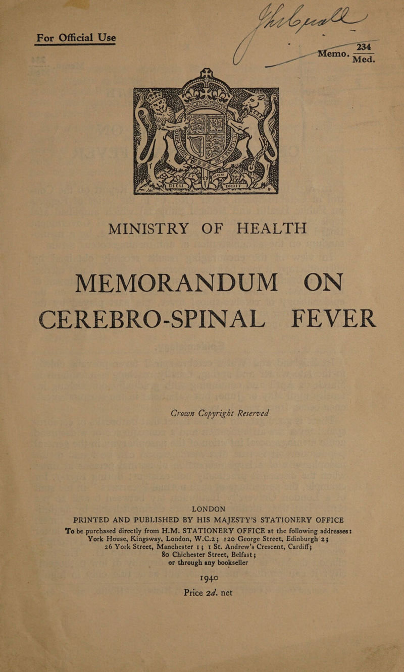 For Official Use   faye aoe MINISTRY OF HEALTH MEMORANDUM ON CEREBRO-SPINAL FEVER Crown Copyright Reserved LONDON PRINTED AND PUBLISHED BY HIS MAJESTY’S STATIONERY OFFICE To be purchased directly from H.M. STATIONERY OFFICE at the following addresses: York House, Kingsway, London, W.C.2; 120 George Street, Edinburgh 23 26 York Street, Manchester 13 1 St. Andrew’s Crescent, Cardiff; 80 Chichester Street, Belfast ; or through any bookseller 1940 Price 2d. net