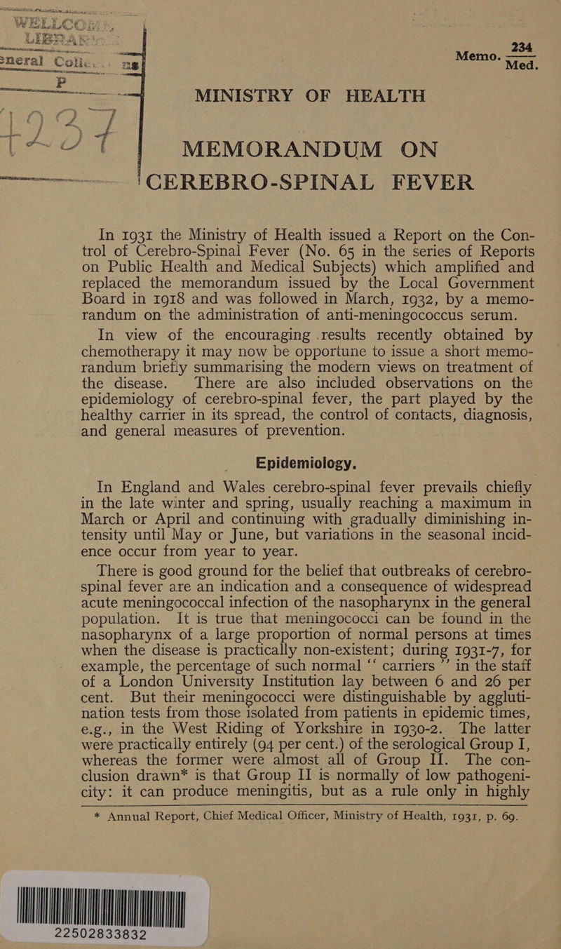   34 Me i are eed! MINISTRY OF HEALTH  MEMORANDUM ON CEREBRO-SPINAL FEVER In 1931 the Ministry of Health issued a Report on the Con- trol of Cerebro-Spinal Fever (No. 65 in the series of Reports on Public Health and Medical Subjects) which amplified and replaced the memorandum issued by the Local Government Board in 1918 and was followed in March, 1932, by a memo- randum on the administration of anti-meningococcus serum. In view of the encouraging .results recently obtained by chemotherapy it may now be opportune to issue a short memo- randum briefly summarising the modern views on treatment of the disease. There are also included observations on the epidemiology of cerebro-spinal fever, the part played by the healthy carrier in its spread, the control of contacts, diagnosis, and general measures of prevention. Epidemiology. In England and Wales cerebro-spinal fever prevails chiefly in the late winter and spring, usually reaching a maximum in March or April and continuing with gradually diminishing in- tensity until May or June, but variations in the seasonal incid- ence occur from year to year. There is good ground for the belief that outbreaks of cerebro- spinal fever are an indication and a consequence of widespread acute meningococcal infection of the nasopharynx in the general population. It is true that meningococci can be found in the nasopharynx of a large proportion of normal persons at times when the disease is practically non- existent; during 1931-7, for example, the percentage of such normal “* carriers ’’ in the staff of a London University Institution lay between 6 and 26 per cent. But their meningococci were distinguishable by aggluti- nation tests from those isolated from patients in epidemic times, e.g., in the West Riding of Yorkshire in 1930-2. The latter were practically entirely (94 per cent.) of the serological Group I, whereas the former were almost all of Group II. The con- clusion drawn* is that Group II is normally of low pathogeni- city: it can produce meningitis, but as a rule only in highly * Annual Report, Chief Medical Officer, Ministry of Health, 1931, p. 69.