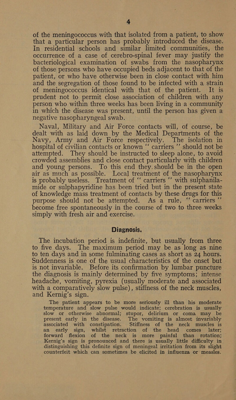 of the meningococcus with that isolated from a patient, to show that a particular person has probably introduced the disease. In residential schools and similar limited communities, the occurrence of a case of cerebro-spinal fever may justify the bacteriological examination of swabs from the nasopharynx of those persons who have occupied beds adjacent to that of the patient, or who have otherwise been in close contact with him and the segregation of those found to be infected with a strain of meningococcus identical with that of the patient. It is prudent not to permit close association of children with any person who within three weeks has been living in a community in which the disease was present, until the person has given a negative nasopharyngeal swab. Naval, Military and Air Force contacts will, of course, be dealt with as laid down by the Medical Departments of the Navy, Army and Air Force respectively. The isolation in hospital of civilian contacts or known “ carriers ’’ should not be attempted. They should be instructed to sleep alone, to avoid crowded assemblies and close contact particularly with children and young persons. To this end they.should be in the open air as much as possible. Local treatment of the nasopharynx is probably useless. Treatment of “‘ carriers ’’ with sulphanila- mide or sulphapyridine has been tried but in the present state of knowledge mass treatment of contacts by these drugs for this purpose should not be attempted. As a rule, “ carriers ”’ become free spontaneously in the course of two to three weeks simply with fresh air and exercise. Diagnosis. The incubation period is indefinite, but usually from three to five days. The maximum period may be as long as nine to ten days and in some fulminating cases as short as 24 hours. Suddenness is one of the usual characteristics of the onset but is not invariable. Before its confirmation by lumbar puncture the diagnosis is mainly determined by five symptoms; intense headache, vomiting, pyrexia (usually moderate and associated with a comparatively slow pulse), stiffness of the neck muscles, and Kernig’s sign. | , The patient appears to be more seriously ill than his moderate temperature and slow pulse would indicate; cerebration is usually slow or otherwise abnormal; stupor, delirium or coma may be present early in the disease. The vomiting is almost invariably associated with constipation. Stiffness of the neck muscles is an early sign, whilst retraction of the head comes later; forward flexion of the neck is more painful than _ rotation; Kernig’s sign is pronounced and there is usually little difficulty in distinguishing this definite sign of meningeal irritation from its slight counterfeit which can sometimes be elicited in influenza or measles.