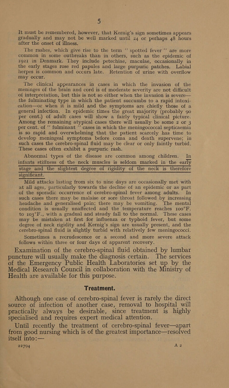 It must be remembered, however, that Kernig’s sign sometimes appears gradually and may not be well marked until 24 or perhaps 48 hours after the onset of illness. The rashes, which give rise to the term spotted fever ’’ are more common in some outbreaks than in others, such as the epidemic of 1921 in Denmark. They include petechiae, maculae, occasionally in the early stages rose red papules and large purpuric patches. Labial herpes is common and occurs late. Retention of urine with overflow may occur. ce The clinical appearances in cases in which the invasion of the meninges of the brain and cord is of moderate severity are not difficult oi interpretation, but this is not so either when the invasion is severe— the fulminating type in which the patient succumbs to a rapid intoxi- cation—or when it is mild and the symptoms are chiefly those of a general infection. In epidemic times the great majority (probably 90 per cent.) of adult cases will show a fairly typical clinical picture. Among the remaining atypical cases there will usually be some 2 or 3 per cent. of “‘ fulminant ’’ cases in which the meningococcal septicaemia is so rapid and overwhelming that the patient scarcely has time to develop meningeal symptoms before coma and death supervene; in such cases the cerebro-spinal fluid may be clear or only faintly turbid. These cases often exhibit a purpuric rash. . Abnormal types of the disease are common among children. In infants stiffness of the neck muscles is seldom marked in the early stage and the slightest degree of rigidity of the neck is therefore significant. Mild attacks lasting from six to nine days are occasionally met with at all ages, particularly towards the decline of an epidemic or as part of the sporadic occurrence of cerebro-spinal fever among adults. In such cases there may be malaise or sore throat followed by increasing headache and generalised pain; there may be vomiting. The mental condition is usually unaffected and the temperature reaches 100°F. to 103°F., with a gradual and steady fall to the normal. These cases may be mistaken at first for influenza or typhoid fever, but some degree of neck rigidity and Kernig’s sign are usually present, and the cerebro-spinal fluid is slightly turbid with relatively few meningococci. Sometimes a recrudescence or a second and more severe attack follows within three or four days of apparent recovery. Examination of the cerebro-spinal fluid obtained by lumbar puncture will usually make the diagnosis certain. The services of the Emergency Public Health Laboratories set up by the Medical Research Council in collaboration with the Ministry of Health are available for this purpose. Treatment. Although one case of cerebro-spinal fever is rarely the direct source of infection of another case, removal to hospital will practically always be desirable, since treatment is highly specialised and requires expert medical attention. Until recently the treatment of cerebro-spinal fever—apart from good nursing which is of the greatest importance—resolved itself into :— 22794 Ai2
