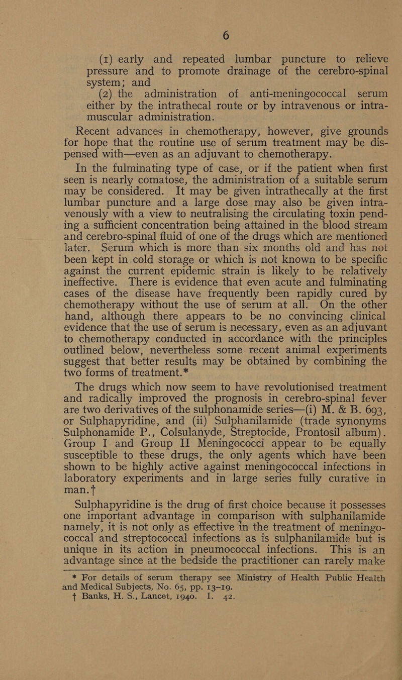 (1) early and repeated lumbar puncture to relieve pressure and to promote drainage of the cerebro-spinal system; and (2) the administration of anti-meningococcal serum either by the intrathecal route or by intravenous or intra- muscular administration. Recent advances in chemotherapy, however, give grounds for hope that the routine use of serum treatment may be dis- pensed with—even as an adjuvant to chemotherapy. In the fulminating type of case, or if the patient when first seen is nearly comatose, the administration of a suitable serum may be considered. It may be given intrathecally at the first lumbar puncture and a large dose may also be given intra- venously with a view to neutralising the circulating toxin pend- ing a sufficient concentration being attained in the blood stream and cerebro-spinal fluid of one of the drugs which are mentioned later. Serum which is more than six months old and has not been kept in cold storage or which is not known to be specific against the current epidemic strain is likely to be relatively ineffective. There is evidence that even acute and fulminating cases of the disease have frequently been rapidly cured by chemotherapy without the use of serum at all. On the other hand, although there appears to be no convincing clinical evidence that the use of serum is necessary, even as an adjuvant to chemotherapy conducted in accordance with the principles outlined below, nevertheless some recent animal experiments suggest that better results may be obtained by combining the two forms of treatment.* The drugs which now seem to have revolutionised treatment and radically improved the prognosis in cerebro-spinal fever are two derivatives of the sulphonamide series—(i) M. &amp; B. 693, © or Sulphapyridine, and (ii) Sulphanilamide (trade synonyms Sulphonamide P., Colsulanyde, Streptocide, Prontosil album). Group I and Group II Meningococci appear to be equally susceptible to these drugs, the only agents which have been shown to be highly active against meningococcal infections in laboratory experiments and in large series fully curative in man. ft : Sulphapyridine is the drug of first choice because it possesses one important advantage in comparison with sulphanilamide namely, it is not only as effective in the treatment of meningo- coccal and streptococcal infections as is sulphanilamide but is unique in its action in pneumococcal infections. This is an advantage since at the bedside the practitioner can rarely make * For details of serum therapy see Ministry of Health Public Health and Medical Subjects, No. 65, pp. 13-19. + Banks, H.S., Lancet, i940. I. 42.