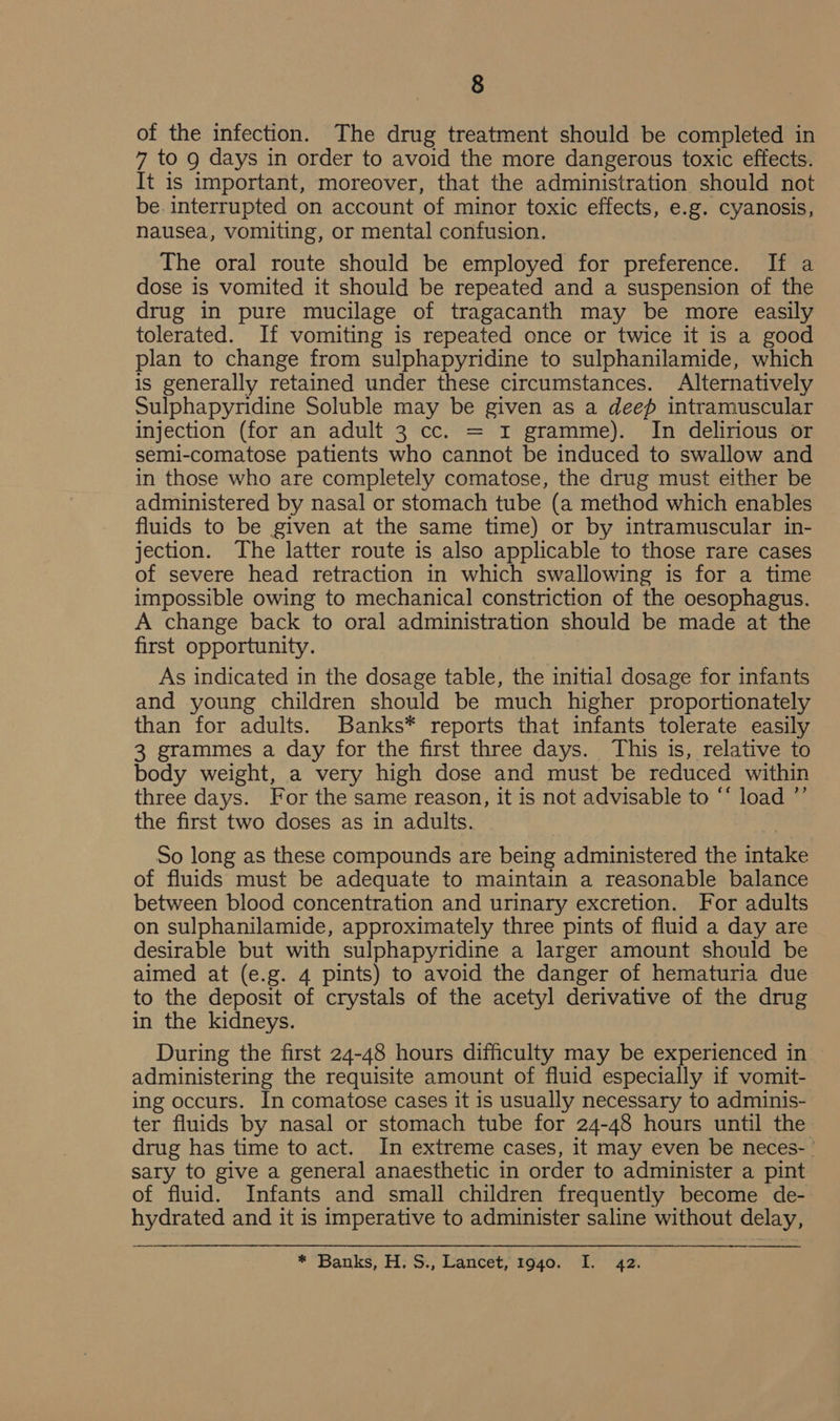 of the infection. The drug treatment should be completed in 7 to g days in order to avoid the more dangerous toxic effects. It is important, moreover, that the administration should not be. interrupted on account of minor toxic effects, e.g. cyanosis, nausea, vomiting, or mental confusion. The oral route should be employed for preference. If a dose is vomited it should be repeated and a suspension of the drug in pure mucilage of tragacanth may be more easily tolerated. If vomiting is repeated once or twice it is a good plan to change from sulphapyridine to sulphanilamide, which is generally retained under these circumstances. Alternatively Sulphapyridine Soluble may be given as a deep intramuscular injection (for an adult 3 cc. = r gramme). In delirious or semi-comatose patients who cannot be induced to swallow and in those who are completely comatose, the drug must either be administered by nasal or stomach tube (a method which enables fluids to be given at the same time) or by intramuscular in- jection. The latter route is also applicable to those rare cases of severe head retraction in which swallowing is for a time impossible owing to mechanical constriction of the oesophagus. A change back to oral administration should be made at the first opportunity. As indicated in the dosage table, the initial dosage for infants and young children should be much higher proportionately than for adults. Banks* reports that infants tolerate easily 3 grammes a day for the first three days. This is, relative to body weight, a very high dose and must be reduced within three days. For the same reason, it is not advisable to “‘ load ”’ the first two doses as in adults. So long as these compounds are being administered the intake of fluids must be adequate to maintain a reasonable balance between blood concentration and urinary excretion. For adults on sulphanilamide, approximately three pints of fluid a day are desirable but with sulphapyridine a larger amount should be aimed at (e.g. 4 pints) to avoid the danger of hematuria due to the deposit of crystals of the acetyl derivative of the drug in the kidneys. During the first 24-48 hours difficulty may be experienced in administering the requisite amount of fluid especially if vomit- ing occurs. In comatose cases it is usually necessary to adminis- ter fluids by nasal or stomach tube for 24-48 hours until the drug has time to act. In extreme cases, it may even be neces- sary to give a general anaesthetic in order to administer a pint of fluid. Infants and small children frequently become de- hydrated and it is imperative to administer saline without delay, * Banks, H;S.; Garctet, 2040, a&gt; “4a.