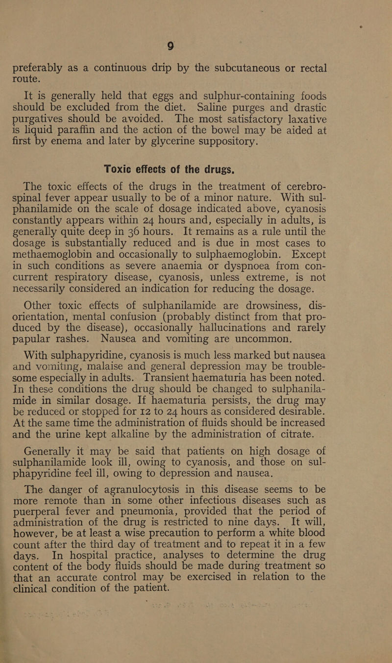 preferably as a continuous drip by the subcutaneous or rectal route. It is generally held that eggs and sulphur-containing foods should be excluded from the diet. Saline purges and drastic purgatives should be avoided. The most satisfactory laxative is liquid paraffin and the action of the bowel may be aided at first by enema and later by glycerine suppository. Toxic effects of the drugs. The toxic effects of the drugs in the treatment of cerebro- spinal fever appear usually to be of a minor nature. With sul- phanilamide on the scale of dosage indicated above, cyanosis constantly appears within 24 hours and, especially in adults, is generally quite deep in 36 hours. It remains as a rule until the dosage is substantially reduced and is due in most cases to methaemoglobin and occasionally to sulphaemoglobin. Except in such conditions as severe anaemia or dyspnoea from con- current respiratory disease, cyanosis, unless extreme, is not necessarily considered an indication for reducing the dosage. Other toxic effects of sulphanilamide are drowsiness, dis- orientation, mental confusion (probably distinct from that pro- duced by the disease), occasionally hallucinations and rarely papular rashes. Nausea and vomiting are uncommon. With sulphapyridine, cyanosis is much less marked but nausea and vomiting, malaise and general depression may be trouble- some especially in adults. Transient haematuria has been noted. In these conditions the drug should be changed to sulphanila- mide in similar dosage. If haematuria persists, the drug may be reduced or stopped for 12 to 24 hours as considered desirable. At the same time the administration of fluids should be increased and the urine kept alkaline by the administration of citrate. | Generally it may be said that patients on high dosage of sulphanilamide look ill, owing to cyanosis, and those on sul- phapyridine feel ill, owing to depression and nausea. _ The danger of agranulocytosis in this disease seems to be more remote than in some other infectious diseases such as puerperal fever and pneumonia, provided that the period of administration of the drug is restricted to nine days. It will, however, be at least a wise precaution to perform a white blood count after the third day of treatment and to repeat it in a few days. In hospital practice, analyses to determine the drug content of the body fluids should be made during treatment so that an accurate control may be exercised in relation to the clinical condition of the patient.