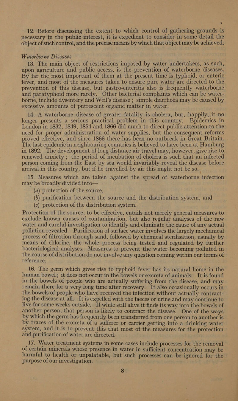 12. Before discussing the extent to which control of gathering grounds is necessary in the public interest, it is expedient to consider in some detail the object of such control, and the precise means by which that object may be achieved. Waterborne Diseases 13. The main object of restrictions imposed by water undertakers, as such, upon agriculture and public access, is the prevention of waterborne diseases. By far the most important of them at the present time is typhoid, or enteric fever, and most of the measures taken to ensure pure water are directed to the prevention of this disease, but gastro-enteritis also is frequently waterborne and paratyphoid more rarely. Other bacterial complaints which can be water- borne, include dysentery and Weil’s disease ; simple diarrhoea may be caused by excessive amounts of putrescent organic matter in water. 14. A waterborne disease of greater fatality is cholera, but, happily, it no longer presents a serious practical problem in this country. Epidemics in London in 1832, 1849, 1854 and 1866 did much to direct public attention to the need for proper administration of water supplies, but the consequent reforms proved effective, and since 1866 there has been no outbreak in Great Britain. The last epidemic in neighbouring countries is believed to have been at Hamburg in 1892. The development of long distance air travel may, however, give rise to renewed anxiety ; the period of incubation of cholera is such that an infected person coming from the East by sea would invariably reveal the disease before arrival in this country, but if he travelled by air this might not be so. 15. Measures which are taken against the spread of waterborne infection may be broadly divided into— A (a) protection of the source, (b) purification between the source and the distribution system, and (c) protection of the distribution system. Protection of the source, to be effective, entails not merely general measures to exclude known causes of contamination, but also regular analyses of the raw water and careful investigation to identify and eliminate the cause of any actual pollution revealed. Purification of surface water involves the largely mechanical process of filtration through sand, followed by chemical sterilisation, usually by means of chlorine, the whole process being tested and regulated by further bacteriological analyses. Measures to prevent the water becoming polluted in a course of distribution do not involve any question coming within our terms of reference. 16. The germ which gives rise to typhoid fever has its natural home in the human bowel ; it does not occur in the bowels or excreta of animals. It is found in the bowels of people who are actually suffering from the disease, and may remain there for a very long time after recovery. It also occasionally occurs in the bowels of people who have received the infection without actually contract- ing the disease at all. It is expelled with the faeces or urine and may continue to live for some weeks outside. If while still alive it finds its way into the bowels of another person, that person is likely to contract the disease. One of the ways by which the germ has frequently been transferred from one person to another is by traces of the excreta of a sufferer or carrier getting into a drinking water system, and it is to prevent this that most of the measures for the protection and purification of water are directed. 17. Water treatment systems in some cases include processes for the removal of certain minerals whose presence in water in sufficient concentration may be harmful to health or unpalatable, but such processes can be ignored for the purpose of our investigation. |