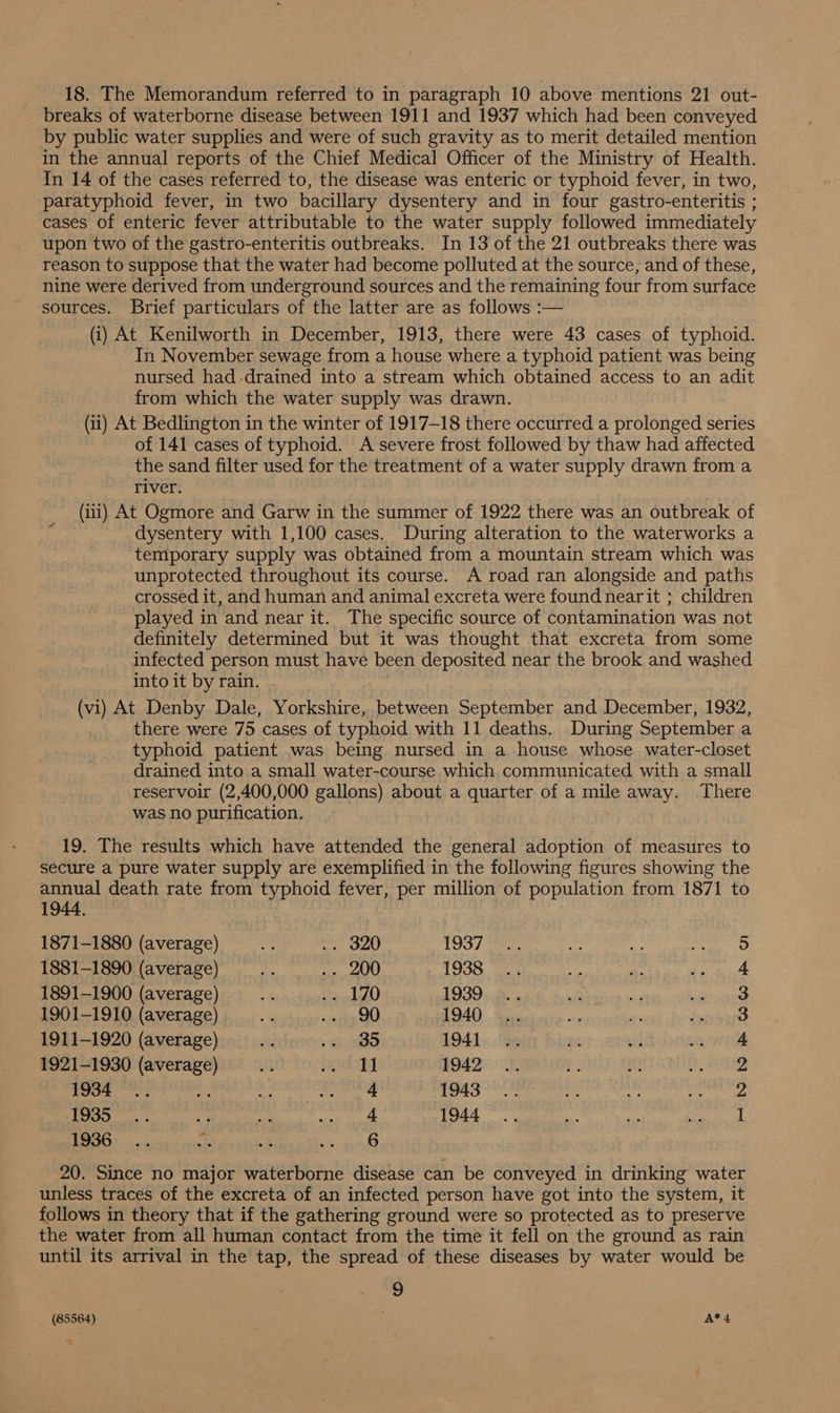 18. The Memorandum referred to in paragraph 10 above mentions 21 out- breaks of waterborne disease between 1911 and 1937 which had been conveyed by public water supplies and were of such gravity as to merit detailed mention in the annual reports of the Chief Medical Officer of the Ministry of Health. In 14 of the cases referred to, the disease was enteric or typhoid fever, in two, paratyphoid fever, in two bacillary dysentery and in four gastro-enteritis ; cases of enteric fever attributable to the water supply followed immediately upon two of the gastro-enteritis outbreaks. In 13 of the 21 outbreaks there was reason to suppose that the water had become polluted at the source, and of these, nine were derived from underground sources and the remaining four from surface sources. Brief particulars of the latter are as follows :— (i) At Kenilworth in December, 1913, there were 43 cases of typhoid. In November sewage from a house where a typhoid patient was being nursed had -drained into a stream which obtained access to an adit from which the water supply was drawn. (ii) At Bedlington in the winter of 1917-18 there occurred a prolonged series of 141 cases of typhoid. A severe frost followed by thaw had affected the sand filter used for the treatment of a water supply drawn from a river. (iii) At Ogmore and Garw in the summer of 1922 there was an outbreak of dysentery with 1,100 cases. During alteration to the waterworks a temporary supply was obtained from a mountain stream which was unprotected throughout its course. A road ran alongside and paths crossed it, and human and animal excreta were found nearit ; children played in and near it. The specific source of contamination was not definitely determined but it was thought that excreta from some infected person must have been deposited near the brook and washed into it by rain. (vi) At Denby Dale, Yorkshire, between September and December, 1932, there were 75 cases of typhoid with 11 deaths. During September a typhoid patient was being nursed in a house whose water-closet drained into a small water-course which communicated with a small reservoir (2,400,000 gallons) about a quarter of a mile away. There was no purification. 19. The results which have attended the general adoption of measures to secure a pure water supply are exemplified in the following figures showing the annual death rate from typhoid fever, per million of population from 1871 to 1944, 1871-1880 (average) .. 320 1937 5 1881-1890 (average) is Br 1938 4 1891-1900 (average) a2 mee 010) 1939 3 1901-1910 (average) 90 1940 3 1911-1920 (average) 35 1941 4 1921-1930 (average) 1] 1942 2 1934 .. ay Seiden 1943 2 Lo Saisie ar A: oe da 1944 1 1936... 3s es ate 20. Since no major waterborne disease can be conveyed in drinking water unless traces of the excreta of an infected person have got into the system, it follows in theory that if the gathering ground were so protected as to preserve the water from all human contact from the time it fell on the ground as rain until its arrival in the tap, the spread of these diseases by water would be 9