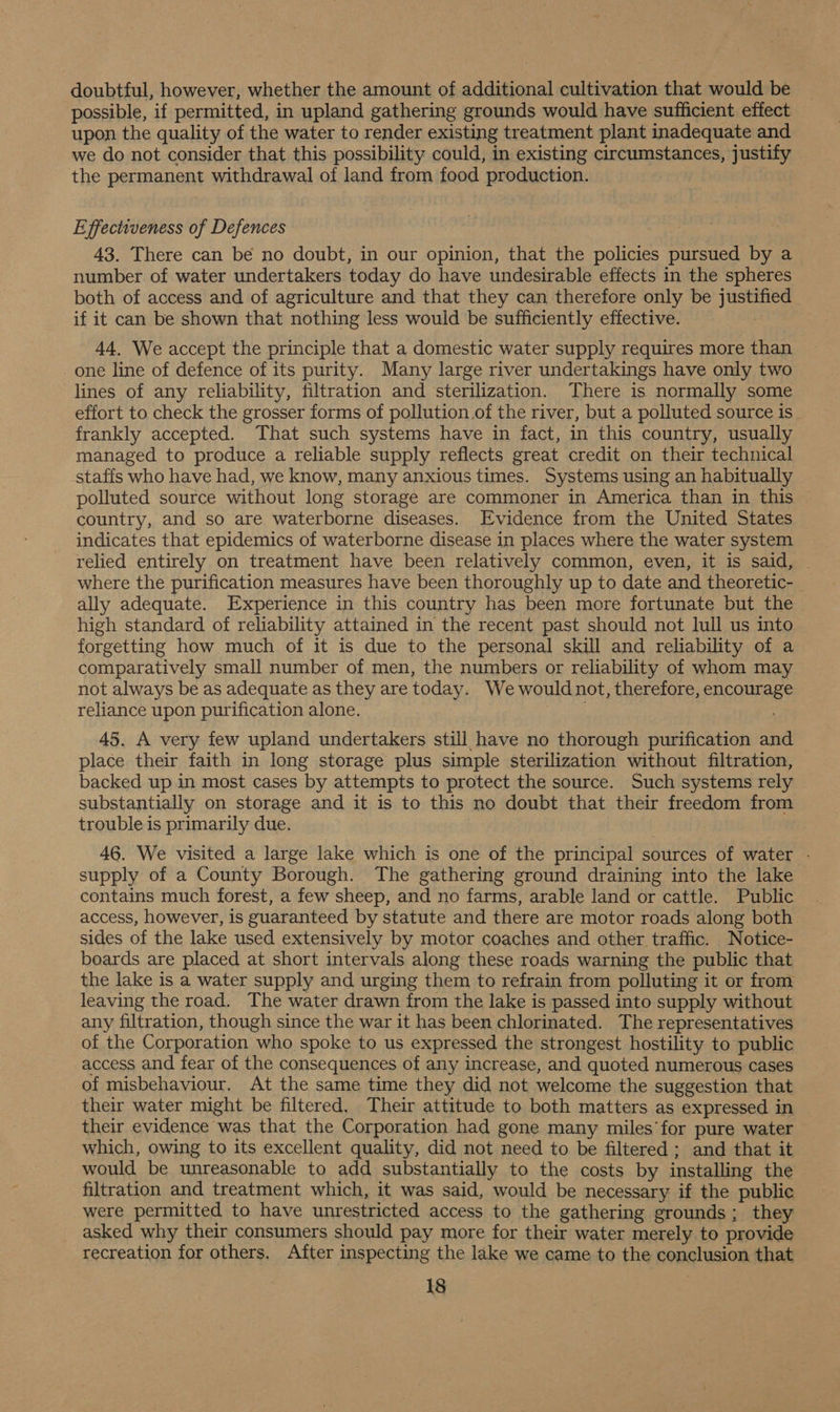 doubtful, however, whether the amount of additional cultivation that would be possible, if permitted, in upland gathering grounds would have sufficient effect upon the quality of the water to render existing treatment plant inadequate and we do not consider that this possibility could, in existing circumstances, justify the permanent withdrawal of land from food production. Effectiveness of Defences 43. There can be no doubt, in our opinion, that the policies pursued by a number of water undertakers today do have undesirable effects in the spheres both of access and of agriculture and that they can therefore only be justified if it can be shown that nothing less would be sufficiently effective. | 44. We accept the principle that a domestic water supply requires more than one line of defence of its purity. Many large river undertakings have only two lines of any reliability, filtration and sterilization. There is normally some effort to check the grosser forms of pollution.of the river, but a polluted source is frankly accepted. That such systems have in fact, in this country, usually managed to produce a reliable supply reflects great credit on their technical staffs who have had, we know, many anxious times. Systems using an habitually polluted source without long storage are commoner in America than in this country, and so are waterborne diseases. Evidence from the United States indicates that epidemics of waterborne disease in places where the water system relied entirely on treatment have been relatively common, even, it is said, — where the purification measures have been thoroughly up to date and theoretic- ally adequate. Experience in this country has been more fortunate but the high standard of reliability attained in the recent past should not lull us into forgetting how much of it is due to the personal skill and reliability of a comparatively small number of men, the numbers or reliability of whom may not always be as adequate as they are today. We would not, therefore, encourage reliance upon purification alone. 45. A very few upland undertakers still have no thorough purification and place their faith in long storage plus simple sterilization without filtration, backed up in most cases by attempts to protect the source. Such systems rely substantially on storage and it is to this no doubt that their freedom from trouble is primarily due. 46. We visited a large lake which is one of the principal sources of water - supply of a County Borough. The gathering ground draining into the lake contains much forest, a few sheep, and no farms, arable land or cattle. Public access, however, is guaranteed by statute and there are motor roads along both sides of the lake used extensively by motor coaches and other traffic. Notice- boards are placed at short intervals along these roads warning the public that the lake is a water supply and urging them to refrain from polluting it or from leaving the road. The water drawn from the lake is passed into supply without any filtration, though since the war it has been chlorinated. The representatives of the Corporation who spoke to us expressed the strongest hostility to public access and fear of the consequences of any increase, and quoted numerous cases of misbehaviour. At the same time they did not welcome the suggestion that their water might be filtered. Their attitude to both matters as expressed in their evidence was that the Corporation had gone many miles’for pure water which, owing to its excellent quality, did not need to be filtered; and that it would be unreasonable to add substantially to the costs by installing the — filtration and treatment which, it was said, would be necessary if the public were permitted to have unrestricted access to the gathering grounds; they asked why their consumers should pay more for their water merely to provide recreation for others. After inspecting the lake we came to the conclusion that