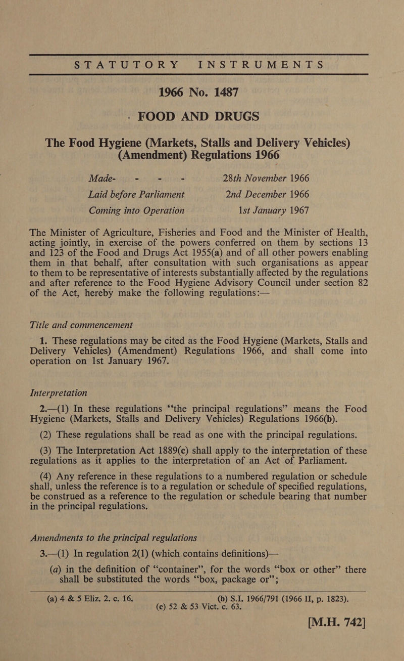 STATUTORY INSTRUMENTS 1966 No. 1487 - FOOD AND DRUGS The Food Hygiene (Markets, Stalls and Delivery Vehicles) (Amendment) Regulations 1966 Made- - - - 28th November 1966 Laid before Parliament 2nd December 1966 Coming into Operation Ist January 1967 The Minister of Agriculture, Fisheries and Food and the Minister of Health, acting jointly, in exercise of the powers conferred on them by sections 13 and 123 of the Food and Drugs Act 1955(a) and of all other powers enabling them in that behalf, after consultation with such organisations as appear to them to be representative of interests substantially affected by the regulations and after reference to the Food Hygiene Advisory Council under section 82 of the Act, hereby make the following regulations :— Title and commencement 1. These regulations may be cited as the Food Hygiene (Markets, Stalls and Delivery Vehicles) (Amendment) Regulations 1966, and shall come into operation on Ist January 1967. Interpretation 2.—(1) In these regulations “‘the principal regulations’? means the Food Hygiene (Markets, Stalls and Delivery Vehicles) Regulations 1966(b). (2) These regulations shall be read as one with the principal regulations. (3) The Interpretation Act 1889(c) shall apply to the interpretation of these regulations as it applies to the interpretation of an Act of Parliament. (4) Any reference in these regulations to a numbered regulation or schedule shall, unless the reference is to a regulation or schedule of specified regulations, be construed as a reference to the regulation or schedule bearing that number in the principal regulations. Amendments to the principal regulations 3.—(1) In regulation 2(1) (which contains definitions)— (a) in the definition of “‘container’’, for the words “‘box or other” there shall be substituted the words “‘box, package or’’;   (a) 4 &amp; 5 Eliz. 2. c. 16. (b) S.1. 1966/791 (1966 II, p. 1823). (c) 52 &amp; 53 Vict. c. 63. [M.H. 742]