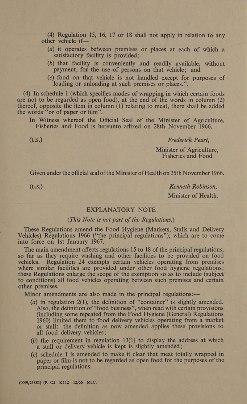 (4) Regulation 15, 16, 17 or 18 shall not apply in relation to any other vehicle if— (a) it operates between premises or places at each of which a satisfactory facility is provided; (b) that facility is conveniently and readily available, without payment, for the use of persons on that vehicle; and (c) food on that vehicle is not handled except for purposes of loading or unloading at such premises or places.”’. (4) In schedule 1 (which specifies modes of wrapping in which certain foods are not to be regarded as open food), at the end of the words in column (2) thereof, opposite the item in column (1) relating to meat, thers shall be added the words “‘or of paper or film’’. In Witness whereof the Official Seal of the Minister of Agriculture, Fisheries and Food is hereunto affixed on 28th November 1966. (L.S.) Frederick Peart, Minister of Agriculture, Fisheries and Food Given under the official seal of the Minister of Health on 25th November 1966. (L.S.) Kenneth Robinson, Minister of Health.  EXPLANATORY NOTE (This Note is not part of the Regulations.) These Regulations amend the Food Hygiene (Markets, Stalls and Delivery Vehicles) Regulations 1966 (“the principal regulations”), which are to come into force on Ist January 1967. The main amendment affects regulations 15 to 18 of the principal regulations, so far as they require washing and other facilities to be provided on food vehicles. Regulation 24 exempts certain vehicles operating from premises where similar facilities are provided under other food hygiene regulations: these Regulations enlarge the scope of the exemption so as to include (subject to conditions) all food vehicles operating between such premises and certain other premises. Minor amendments are also made in the principal regulations:— (a) in regulation 2(1), the definition of “container” is slightly amended. Also, the definition of “‘food business’’, when read with certain provisions — (including some repeated from the Food Hygiene (General) Regulations 1960) limited them to food delivery vehicles operating from a market or stall: the definition as now amended applies these provisions to all food delivery vehicles; (b) the requirement in regulation 13(1) to display the address at which a stall or delivery vehicle is kept is slightly amended; (c) schedule 1 is amended to make it clear that meat totally wrapped in paper or film is not to be regarded as open food for the purposes of the principal regulations. {00/9/23881) (P.82) K112 12/66 McC.