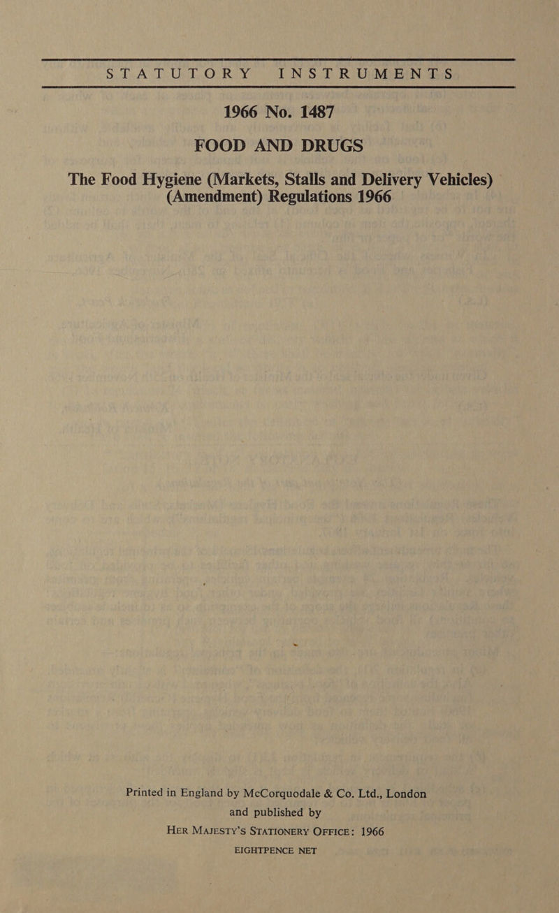 Dail iA ee Lies Bea INSTRUMENTS 1966 No. 1487 FOOD AND DRUGS The Food Hygiene (Markets, Stalls and Delivery Vehicles) (Amendment) Regulations 1966 Printed in England by McCorquodale &amp; Co. Ltd., London and published by HER MAJESTY’S STATIONERY OFFICE: 1966 EIGHTPENCE NET