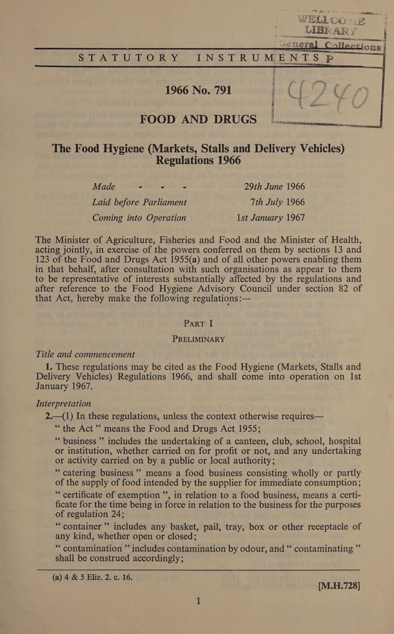 eneral Collections) STATUTORY, INSTRUMENTS Pp. 1966 No. 791 1. ( : FOOD AND DRUGS The Food Hygiene (Markets, Stalls and Delivery Vehicles) Regulations 1966 Made - &gt; - 29th June 1966 Laid before Parliament Tth July 1966 Coming into Operation lst January 1967 The Minister of Agriculture, Fisheries and Food and the Minister of Health, acting jointly, in exercise of the powers conferred on them by sections 13 and 123 of-the Food and Drugs Act 1955(a) and of all other powers enabling them in that behalf, after consultation with such organisations as appear to them to be representative of interests substantially affected by the regulations and after reference to the Food Hygiene Advisory Council under section 82 of that Act, hereby make the following regulations :— ParT I PRELIMINARY Title and commencement 1. These regulations may be cited as the Food Hygiene (Markets, Stalls and Delivery Vehicles) Regulations 1966, and shall come into operation on Ist January 1967. Interpretation 2.—(1) In these regulations, unless the context otherwise requires— “the Act’? means the Food and Drugs Act 1955; ** business ’’ includes the undertaking of a canteen, club, school, hospital or institution, whether carried on for profit or not, and any undertaking or activity carried on by a public or local authority; ““ catering business”? means a food business consisting wholly or partly of the supply of food intended by the supplier for immediate consumption; “ certificate of exemption ”’, in relation to a food business, means a certi- ficate for the time being in force in relation to the business for the purposes of regulation 24; *“ container ” includes any basket, pail, tray, box or other receptacle of any kind, whether open or closed; *““ contamination ” includes contamination by odour, and “‘ contaminating ”’ shall be construed accordingly; (a) 4 &amp; 5 Eliz. 2. c. 16. [M.H.728]