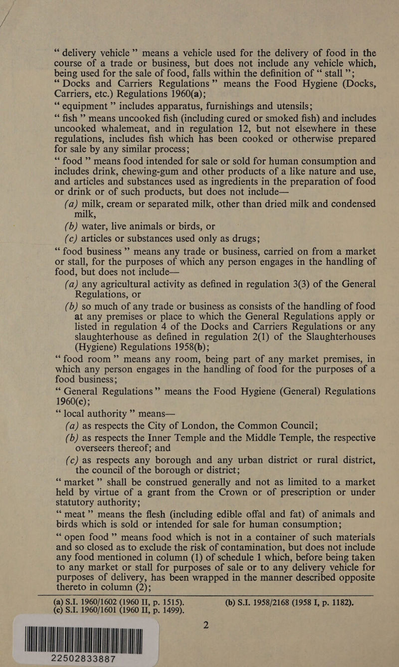“delivery vehicle ’’ means a vehicle used for the delivery of food in the course of a trade or business, but does not include any vehicle which, being used for the sale of food, falls within the definition of “ stall ”’; “Docks and Carriers Regulations’ means the Food Hygiene (Docks, Carriers, etc.) Regulations 1960(a); *“‘ equipment ” includes apparatus, furnishings and utensils; ** fish ’ means uncooked fish (including cured or smoked fish) and includes uncooked whalemeat, and in regulation 12, but not elsewhere in these regulations, includes fish which has been cooked or otherwise prepared for sale by any similar process; “* food ”’ means food intended for sale or sold for human consumption and includes drink, chewing-gum and other products of a like nature and use, and articles and substances used as ingredients in the preparation of food or drink or of such products, but does not include— (a) milk, cream or separated milk, other than dried milk and condensed milk, (b) water, live animals or birds, or (c) articles or substances used only as drugs; ‘food business’? means any trade or business, carried on from a market or stall, for the purposes of which any person engages in the handling of food, but does not include— (a) any agricultural activity as defined in regulation 3(3) of the General Regulations, or (b) so much of any trade or business as consists of the handling of food at any premises or place to which the General Regulations apply or listed in regulation 4 of the Docks and Carriers Regulations or any slaughterhouse as defined in regulation 2(1) of the Slaughterhouses (Hygiene) Regulations 1958(b); “food room ”’ means any room, being part of any market premises, in which any person engages in the handling of food for the purposes of a food business; “* General Regulations’ means the Food Hygiene (General) Regulations 1960(c); “local authority ’? means— (a) as respects the City of London, the Common Council; (b) as respects the Inner Temple and the Middle Temple, the respective overseers thereof; and (c) as respects any borough and any urban district or rural district, the council of the borough or district; “market ”’ shall be construed generally and not as limited to a market held by virtue of a grant from the Crown or of prescription or under statutory authority; “meat ” means the flesh (including edible offal and fat) of animals and birds which is sold or intended for sale for human consumption; ** open food ” means food which is not in a container of such materials and so closed as to exclude the risk of contamination, but does not include any food mentioned in column (1) of schedule 1 which, before being taken to any market or stall for purposes of sale or to any delivery vehicle for purposes of delivery, has been wrapped in the manner described opposite thereto in column (2); (a) S.I. 1960/1602 (1960 IT, p. 1515). (b) S.I. 1958/2168 (1958 I, p. 1182). (c) S.I. 1960/1601 (1960 II, p. 1499). WN r