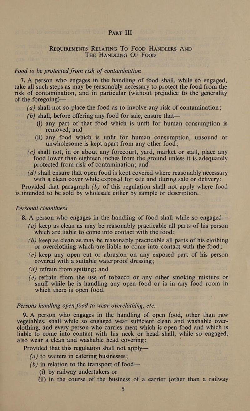 REQUIREMENTS RELATING TO FOOD HANDLERS AND THE HANDLING OF FOOD Food to be protected from risk of contamination 7. A person who engages in the handling of food shall, while so engaged, take all such steps as may be reasonably necessary to protect the food from the risk of contamination, and in particular (without prejudice to the generality of the foregoing)— (a) shall not so place the food as to involve any risk of contamination; (b) shall, before offering any food for sale, ensure that— (i) any part of that food which is unfit for human consumption is removed, and (ii) any food which is unfit for human consumption, unsound or unwholesome is kept apart from any other food; (c) shall not, in or about any forecourt, yard, market or stall, place any food lower than eighteen inches from the ground unless it is adequately protected from risk of contamination; and (d) shall ensure that open food is kept covered where reasonably necessary with a clean cover while exposed for sale and during sale or delivery: Provided that paragraph (b) of this regulation shall not apply where food is intended to be sold by wholesale either by sample or description. Personal cleanliness 8. A person who engages in the handling of food shall while so engaged— (a) keep as clean as may be reasonably practicable all ee of his person which are liable to come into contact with the food; (b) keep as clean as may be reasonably practicable all parts of his clothing or overclothing which are liable to come into contact with the food; (c) keep any open cut or abrasion on any exposed part of his person covered with a suitable waterproof dressing; | (d) refrain from spitting; and (e) refrain from the use of tobacco or any other smoking mixture or snuff while he is handling any open food or is in any food room in which there is open food. Persons handling open food to wear overclothing, etc. 9. A person who engages in the handling of open food, other than raw vegetables, shall while so engaged wear sufficient clean and washable over- clothing, and every person who carries meat which is open food and which is liable to come into contact with his neck or head shall, while so engaged, also wear a clean and washable head covering: Provided that this regulation shall not apply— (a) to waiters in catering businesses; (b) in relation to the transport of food— (i) by railway undertakers or (ii) in the course of the business of a carrier (other than a railway