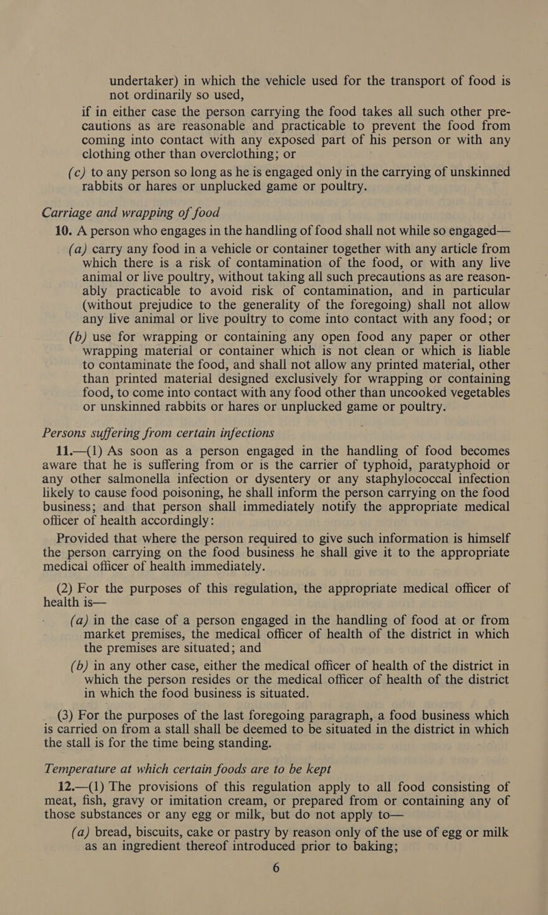 undertaker) in which the vehicle used for the transport of food is not ordinarily so used, if in either case the person carrying the food takes all such other pre- cautions as are reasonable and practicable to prevent the food from coming into contact with any exposed part of his person or with any clothing other than overclothing; or (c) to any person so long as he is engaged only in the carrying of unskinned rabbits or hares or unplucked game or poultry. Carriage and wrapping of food 10. A person who engages in the handling of food shall not while so engaged— (a) carry any food in a vehicle or container together with any article from which there is a risk of contamination of the food, or with any live animal or live poultry, without taking all such precautions as are reason- ably practicable to avoid risk of contamination, and in particular (without prejudice to the generality of the foregoing) shall not allow any live animal or live poultry to come into contact with any food; or (b) use for wrapping or containing any open food any paper or other wrapping material or container which is not clean or which is liable to contaminate the food, and shall not allow any printed material, other than printed material designed exclusively for wrapping or containing food, to come into contact with any food other than uncooked vegetables or unskinned rabbits or hares or unplucked game or poultry. Persons suffering from certain infections 11.—(1) As soon as a person engaged in the handling of food becomes aware that he is suffering from or is the carrier of typhoid, paratyphoid or any other salmonella infection or dysentery or any staphylococcal infection likely to cause food poisoning, he shall inform the person carrying on the food business; and that person shall immediately notify the appropriate medical officer of health accordingly: Provided that where the person required to give such information is himself the person carrying on the food business he shall give it to the peg medical officer of health immediately. (2) For the purposes of this regulation, the appropriate medical officer of health is— (a) in the case of a person engaged in the handling of food at or from market premises, the medical officer of health of the district in which the premises are situated; and (b) in any other case, either the medical officer of health of the district in which the person resides or the medical officer of health of the district in which the food business is situated. (3) For the purposes of the last foregoing paragraph, a food business which is carried on from a stall shall be deemed to be situated in the district in which the stall is for the time being standing. Temperature at which certain foods are to be kept 12.—(1) The provisions of this regulation apply to all food consisting of meat, fish, gravy or imitation cream, or prepared from or containing any of those substances or any egg or milk, but do not apply to— (a) bread, biscuits, cake or pastry by reason only of the use of egg or milk as an ingredient thereof introduced prior to baking;