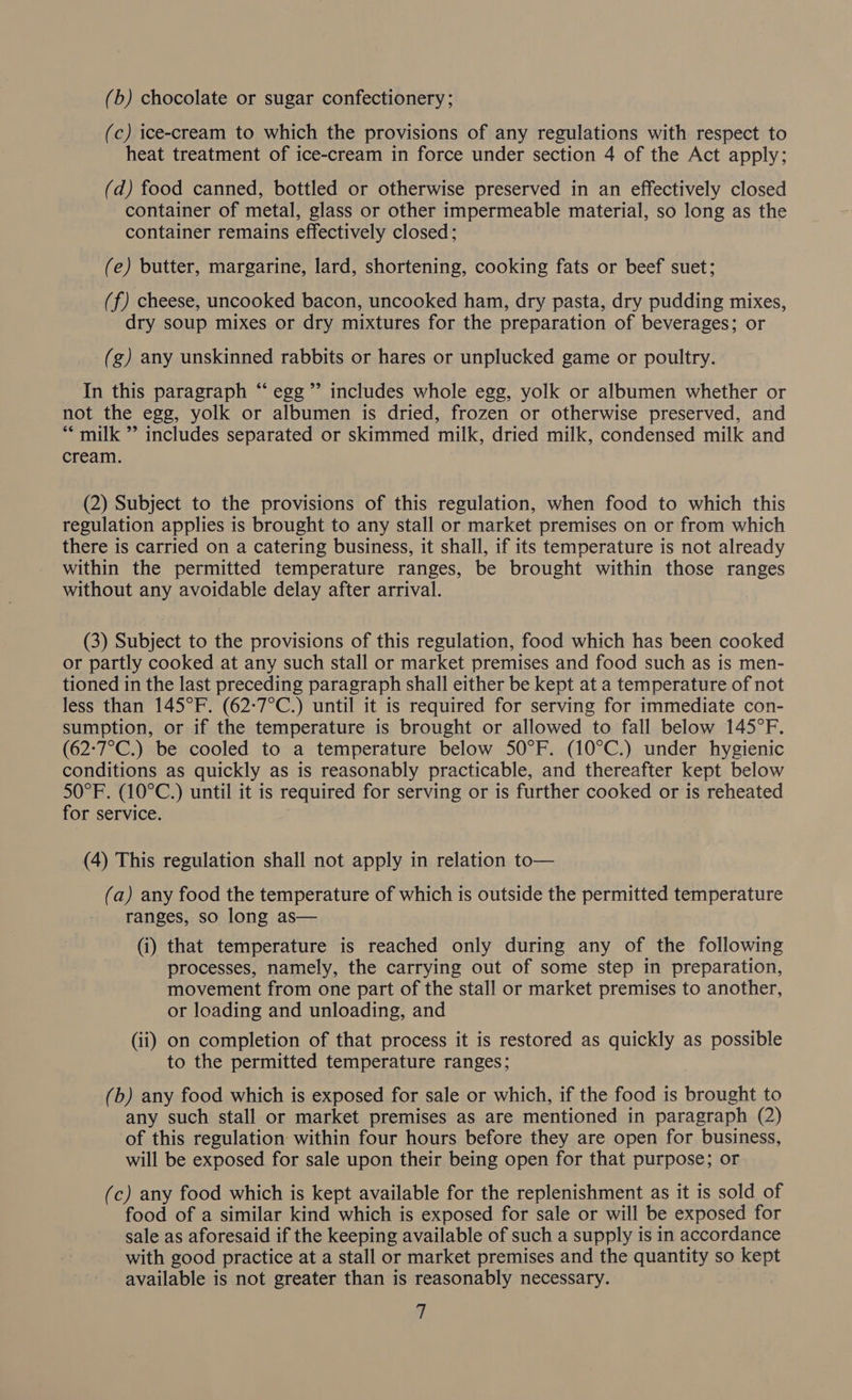 (b) chocolate or sugar confectionery; (c) ice-cream to which the provisions of any regulations with respect to heat treatment of ice-cream in force under section 4 of the Act apply; (d) food canned, bottled or otherwise preserved in an effectively closed container of metal, glass or other impermeable material, so long as the container remains effectively closed; (e) butter, margarine, lard, shortening, cooking fats or beef suet; (f) cheese, uncooked bacon, uncooked ham, dry pasta, dry pudding mixes, dry soup mixes or dry mixtures for the preparation of beverages; or (g) any unskinned rabbits or hares or unplucked game or poultry. In this paragraph “ egg ’’ includes whole egg, yolk or albumen whether or not the egg, yolk or albumen is dried, frozen or otherwise preserved, and *““ milk ” includes separated or skimmed milk, dried milk, condensed milk and cream. (2) Subject to the provisions of this regulation, when food to which this regulation applies is brought to any stall or market premises on or from which there is carried on a catering business, it shall, if its temperature is not already within the permitted temperature ranges, be brought within those ranges without any avoidable delay after arrival. (3) Subject to the provisions of this regulation, food which has been cooked or partly cooked at any such stall or market premises and food such as is men- tioned in the last preceding paragraph shall either be kept at a temperature of not less than 145°F. (62:7°C.) until it is required for serving for immediate con- sumption, or if the temperature is brought or allowed to fall below 145°F. (62:7°C.) be cooled to a temperature below SO°F. (10°C.) under hygienic conditions as quickly as is reasonably practicable, and thereafter kept below SO°F. (10°C.) until it is required for serving or is further cooked or is reheated for service. (4) This regulation shall not apply in relation to— (a) any food the temperature of which is outside the permitted temperature ranges, so long as— (i) that temperature is reached only during any of the following processes, namely, the carrying out of some step in preparation, movement from one part of the stall or market premises to another, or loading and unloading, and (ii) on completion of that process it is restored as quickly as possible to the permitted temperature ranges; (b) any food which is exposed for sale or which, if the food is brought to any such stall or market premises as are mentioned in paragraph (2) of this regulation within four hours before they are open for business, will be exposed for sale upon their being open for that purpose; or (c) any food which is kept available for the replenishment as it is sold of food of a similar kind which is exposed for sale or will be exposed for sale as aforesaid if the keeping available of such a supply is in accordance with good practice at a stall or market premises and the quantity so ms available is not greater than is reasonably necessary.
