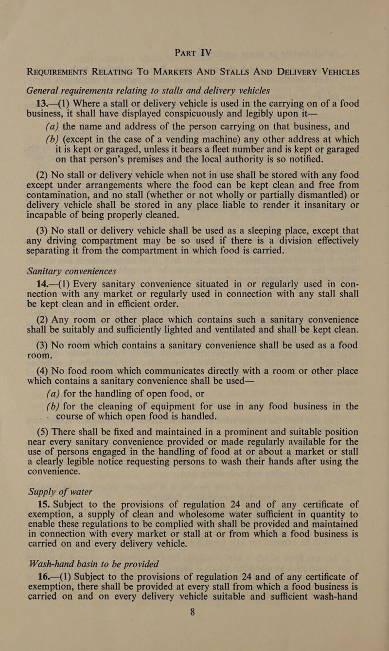 REQUIREMENTS RELATING TO MARKETS AND STALLS AND DELIVERY VEHICLES General requirements relating to stalls and delivery vehicles 13.—(1) Where a stall or delivery vehicle is used in the carrying on of a food business, it shall have displayed conspicuously and legibly upon it— (a) the name and address of the person carrying on that business, and (b) (except in the case of a vending machine) any other address at which it is kept or garaged, unless it bears a fleet number and is kept or garaged on that person’s premises and the local authority is so notified. (2) No stall or delivery vehicle when not in use shall be stored with any food except under arrangements where the food can be kept clean and free from contamination, and no stall (whether or not wholly or partially dismantled) or delivery vehicle shall be stored in any place liable to render it insanitary or incapable of being properly cleaned. (3) No stall or delivery vehicle shall be used as a sleeping place, except that any driving compartment may be so used if there is a division effectively separating it from the compartment in which food is carried. Sanitary conveniences 14.—-(1) Every sanitary convenience situated in or regularly used in con- nection with any market or regularly used in connection with any stall shall be kept clean and in efficient order. (2) Any room or other place which contains such a sanitary convenience shall be suitably and sufficiently lighted and ventilated and shall be kept clean. (3) No room which contains a sanitary convenience shall be used as a food room. (4) No food room which communicates directly with a room or other place which contains a sanitary convenience shall be used— (a) for the handling of open food, or (b) for the cleaning of equipment for use in any food business in the - course of which open food is handled. (5) There shall be fixed and maintained in a prominent and suitable position near every sanitary convenience provided or made regularly available for the use of persons engaged in the handling of food at or about a market or stall a Clearly legible notice requesting persons to wash their hands after using the convenience. Supply of water 15. Subject to the provisions of regulation 24 and of any certificate of exemption, a supply of clean and wholesome water sufficient in quantity to enable these regulations to be complied with shall be provided and maintained in connection with every market or stall at or from which a food business is carried on and every delivery vehicle. Wash-hand basin to be provided 16.—(1) Subject to the provisions of regulation 24 and of any certificate of exemption, there shall be provided at every stall from which a food business is carried on and on every delivery vehicle suitable and sufficient wash-hand