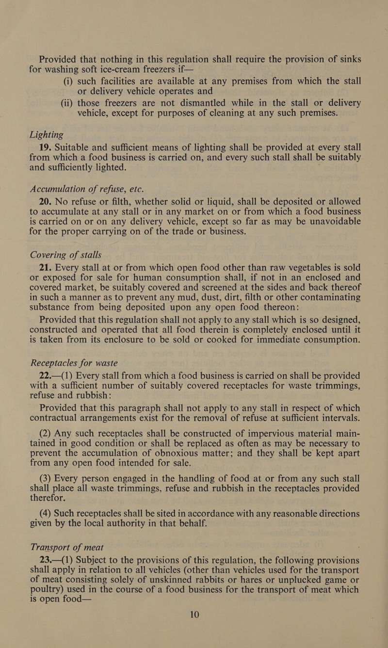Provided that nothing in this regulation shall require the provision of sinks for washing soft ice-cream freezers if— (i) such facilities are available at any premises from which the stall or delivery vehicle operates and (ii) those freezers are not dismantled while in the stall or delivery vehicle, except for purposes of cleaning at any such premises. Lighting 19. Suitable and sufficient means of lighting shall be provided at every stall from which a food business is carried on, and every such stall shall be suitably and sufficiently lighted. Accumulation of refuse, etc. 20. No refuse or filth, whether solid or liquid, shall be deposited or allowed to accumulate at any stall or in any market on or from which a food business is carried on or on any delivery vehicle, except so far as may be unavoidable for the proper carrying on of the trade or business. Covering of stalls 21. Every stall at or from which open food other than raw vegetables is sold or exposed for sale for human consumption shall, if not in an enclosed and covered market, be suitably covered and screened at the sides and back thereof in such a manner as to prevent any mud, dust, dirt, filth or other contaminating substance from being deposited upon any open food thereon: Provided that this regulation shall not apply to any stall which is so designed, constructed and operated that all food therein is completely enclosed until it is taken from its enclosure to be sold or cooked for immediate consumption. Receptacles for waste 22.—(1) Every stall from which a food business is carried on shall be provided with a sufficient number of suitably covered receptacles for waste trimmings, refuse and rubbish: Provided that this paragraph shall not apply to any stall in respect of which contractual arrangements exist for the removal of refuse at sufficient intervals. (2) Any such receptacles shall be constructed of impervious material main- tained in good condition or shall be replaced as often as may be necessary to prevent the accumulation of obnoxious matter; and they shall be kept apart from any open food intended for sale. (3) Every person engaged in the handling of food at or from any such stall shall place all waste trimmings, refuse and rubbish in the receptacles provided therefor. (4) Such receptacles shall be sited in accordance with any reasonable directions given by the local authority in that behalf. Transport of meat 23.—(1) Subject to the provisions of this regulation, the following provisions shall apply in relation to all vehicles (other than vehicles used for the transport of meat consisting solely of unskinned rabbits or hares or unplucked game or poultry) used in the course of a food business for the transport of meat which is open food—