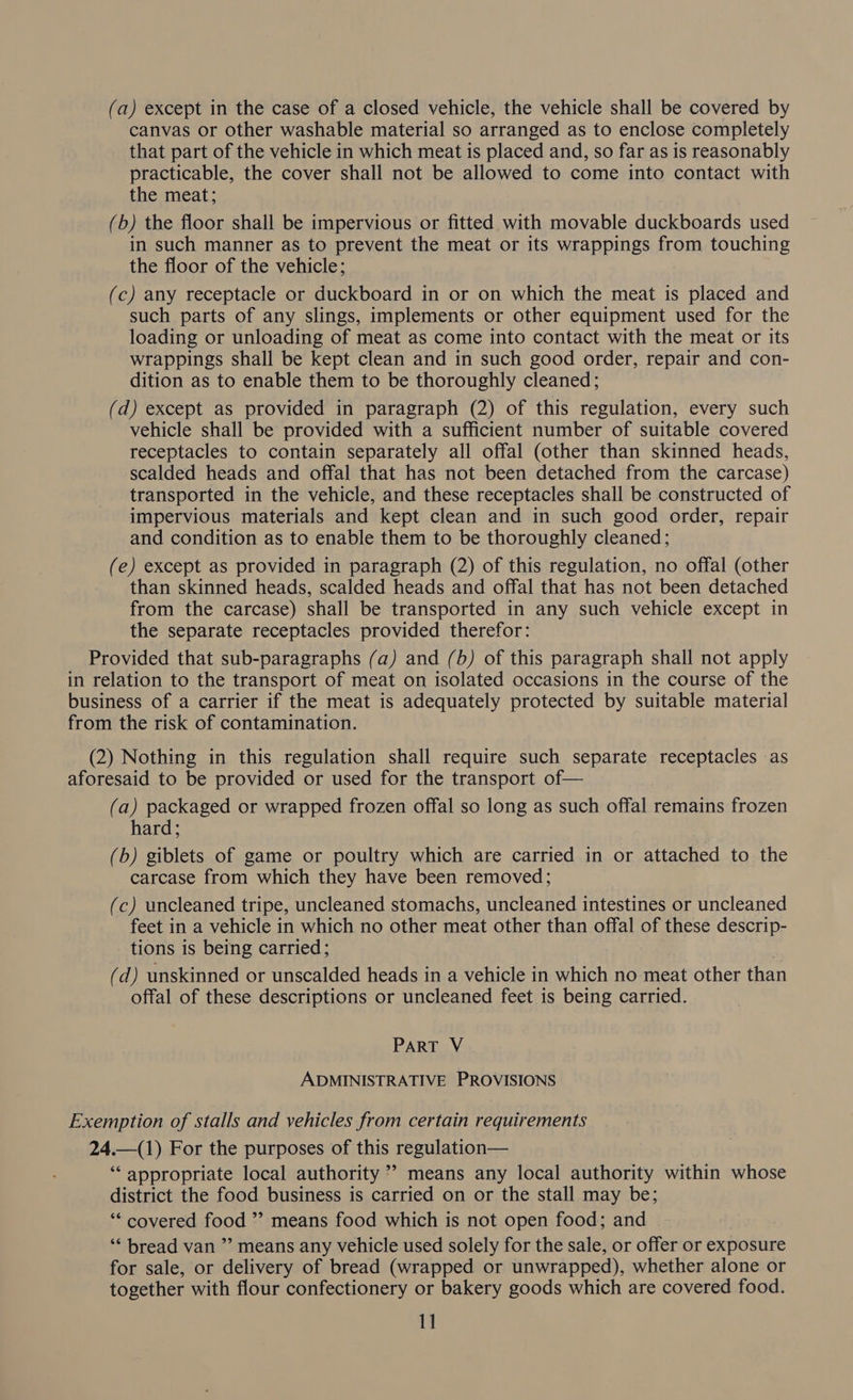 (a) except in the case of a closed vehicle, the vehicle shall be covered by canvas or other washable material so arranged as to enclose completely that part of the vehicle in which meat is placed and, so far as is reasonably practicable, the cover shall not be allowed to come into contact with the meat; (b) the floor shall be impervious or fitted with movable duckboards used in such manner as to prevent the meat or its wrappings from touching the floor of the vehicle; (c) any receptacle or duckboard in or on which the meat is placed and such parts of any slings, implements or other equipment used for the loading or unloading of meat as come into contact with the meat or its wrappings shall be kept clean and in such good order, repair and con- dition as to enable them to be thoroughly cleaned; (d) except as provided in paragraph (2) of this regulation, every such vehicle shall be provided with a sufficient number of suitable covered receptacles to contain separately all offal (other than skinned heads, scalded heads and offal that has not been detached from the carcase) transported in the vehicle, and these receptacles shall be constructed of impervious materials and kept clean and in such good order, repair and condition as to enable them to be thoroughly cleaned; (e) except as provided in paragraph (2) of this regulation, no offal (other than skinned heads, scalded heads and offal that has not been detached from the carcase) shall be transported in any such vehicle except in the separate receptacles provided therefor: Provided that sub-paragraphs (a) and (b) of this paragraph shall not apply in relation to the transport of meat on isolated occasions in the course of the business of a carrier if the meat is adequately protected by suitable material from the risk of contamination. (2) Nothing in this regulation shall require such separate receptacles as aforesaid to be provided or used for the transport of— (a) packaged or wrapped frozen offal so long as such offal remains frozen hard; (b) giblets of game or poultry which are carried in or attached to the carcase from which they have been removed; (c) uncleaned tripe, uncleaned stomachs, uncleaned intestines or uncleaned feet in a vehicle in which no other meat other than offal of these descrip- tions is being carried; Ls (d) unskinned or unscalded heads in a vehicle in which no meat other than offal of these descriptions or uncleaned feet is being carried. PART V ADMINISTRATIVE PROVISIONS Exemption of stalls and vehicles from certain requirements 24.—(1) For the purposes of this regulation— ‘“‘ appropriate local authority”? means any local authority within whose district the food business is carried on or the stall may be; ‘“* covered food ”’ means food which is not open food; and “‘ bread van ” means any vehicle used solely for the sale, or offer or exposure for sale, or delivery of bread (wrapped or unwrapped), whether alone or together with flour confectionery or bakery goods which are covered food. 1]