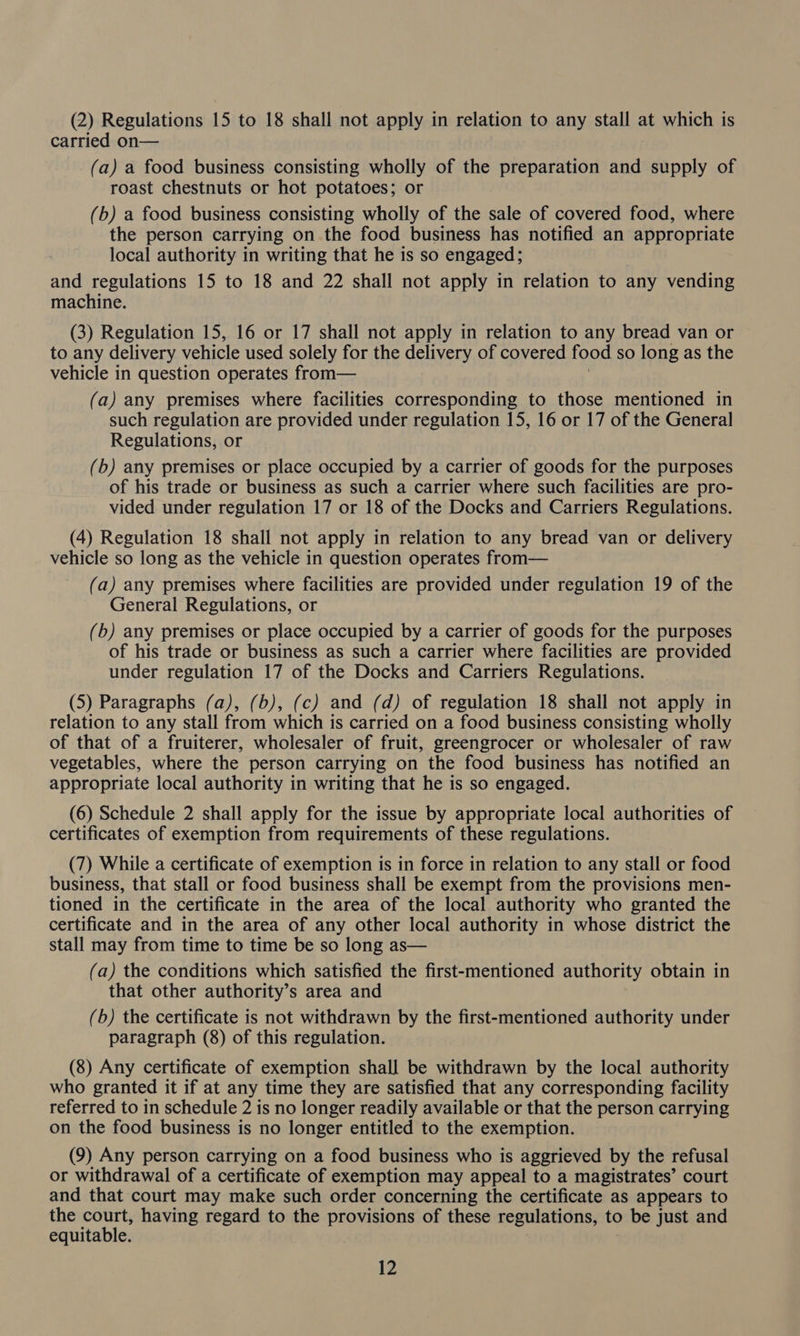 (2) Regulations 15 to 18 shall not apply in relation to any stall at which is carried on— (a) a food business consisting wholly of the preparation and supply of roast chestnuts or hot potatoes; or (b) a food business consisting wholly of the sale of covered food, where the person carrying on the food business has notified an appropriate local authority in writing that he is so engaged; and regulations 15 to 18 and 22 shall not apply in relation to any vending machine. (3) Regulation 15, 16 or 17 shall not apply in relation to any bread van or to any delivery vehicle used solely for the delivery of covered food so long as the vehicle in question operates from— (a) any premises where facilities corresponding to those mentioned in such regulation are provided under regulation 15, 16 or 17 of the General Regulations, or (b) any premises or place occupied by a carrier of goods for the purposes of his trade or business as such a carrier where such facilities are pro- vided under regulation 17 or 18 of the Docks and Carriers Regulations. (4) Regulation 18 shall not apply in relation to any bread van or delivery vehicle so long as the vehicle in question operates from— (a) any premises where facilities are provided under regulation 19 of the General Regulations, or (b) any premises or place occupied by a carrier of goods for the purposes of his trade or business as such a carrier where facilities are provided under regulation 17 of the Docks and Carriers Regulations. (5) Paragraphs (a), (b), (c) and (d) of regulation 18 shall not apply in relation to any stall from which is carried on a food business consisting wholly of that of a fruiterer, wholesaler of fruit, greengrocer or wholesaler of raw vegetables, where the person carrying on the food business has notified an appropriate local authority in writing that he is so engaged. (6) Schedule 2 shall apply for the issue by appropriate local authorities of certificates of exemption from requirements of these regulations. (7) While a certificate of exemption is in force in relation to any stall or food business, that stall or food business shall be exempt from the provisions men- tioned in the certificate in the area of the local authority who granted the certificate and in the area of any other local authority in whose district the stall may from time to time be so long as— (a) the conditions which satisfied the first-mentioned authority obtain in that other authority’s area and (b) the certificate is not withdrawn by the first-mentioned authority under paragraph (8) of this regulation. (8) Any certificate of exemption shall be withdrawn by the local authority who granted it if at any time they are satisfied that any corresponding facility referred to in schedule 2 is no longer readily available or that the person carrying on the food business is no longer entitled to the exemption. (9) Any person carrying on a food business who is aggrieved by the refusal or withdrawal of a certificate of exemption may appeal to a magistrates’ court and that court may make such order concerning the certificate as appears to the court, having regard to the provisions of these regulations, to be just and equitable.