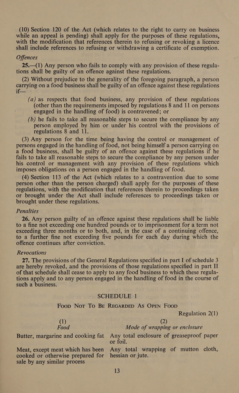 (10) Section 120 of the Act (which relates to the right to carry on business while an appeal is pending) shall apply for the purposes of these regulations, with the modification that references therein to refusing or revoking a licence shall include references to refusing or withdrawing a certificate of exemption. Offences 25.—(1) Any person who fails to comply with any provision of these regula- tions shall be guilty of an offence against these regulations. (2) Without prejudice to the generality of the foregoing paragraph, a person carrying on a food business shall be guilty of an offence against these regulations if— (a) as respects that food business, any provision of these regulations (other than the requirements imposed by regulations 8 and 11 on persons engaged in the handling of food) is contravened; or (b) he fails to take all reasonable steps to secure the compliance by any person employed by him or under his control with the provisions of regulations 8 and 11. (3) Any person for the time being having the control or management of persons engaged in the handling of food, not being himself a person carrying on a food business, shall be guilty of an offence against these regulations if he fails to take all reasonable steps to secure the compliance by any person under his control or management with any provision of these regulations which imposes obligations on a person engaged in the handling of food. (4) Section 113 of the Act (which relates to a contravention due to some person other than the person charged) shall apply for the purposes of these regulations, with the modification that references therein to proceedings taken or brought under the Act shall include references to proceedings taken or brought under these regulations. Penalties 26. Any person guilty of an offence against these regulations shall be liable to a fine not exceeding one hundred pounds or to imprisonment for a term not exceeding three months or to both, and, in the case of a continuing offence, to a further fine not exceeding five pounds for each day during which the offence continues after conviction. Revocations 27. The provisions of the General Regulations specified in part I of schedule 3 are hereby revoked, and the provisions of those regulations specified in part I of that schedule shall cease to apply to any food business to which these regula- tions apply and to any person engaged in the handling of food in the course of such a business. SCHEDULE | Foop Not To Be REGARDED AS OPEN FOOD Regulation 2(1) (1) (2) Food Mode of wrapping or enclosure Butter, margarine and cooking fat Any total enclosure of greaseproof paper or foil. Meat, except meat which has been Any total wrapping of mutton cloth, cooked or otherwise prepared for hessian or jute. sale by any similar process