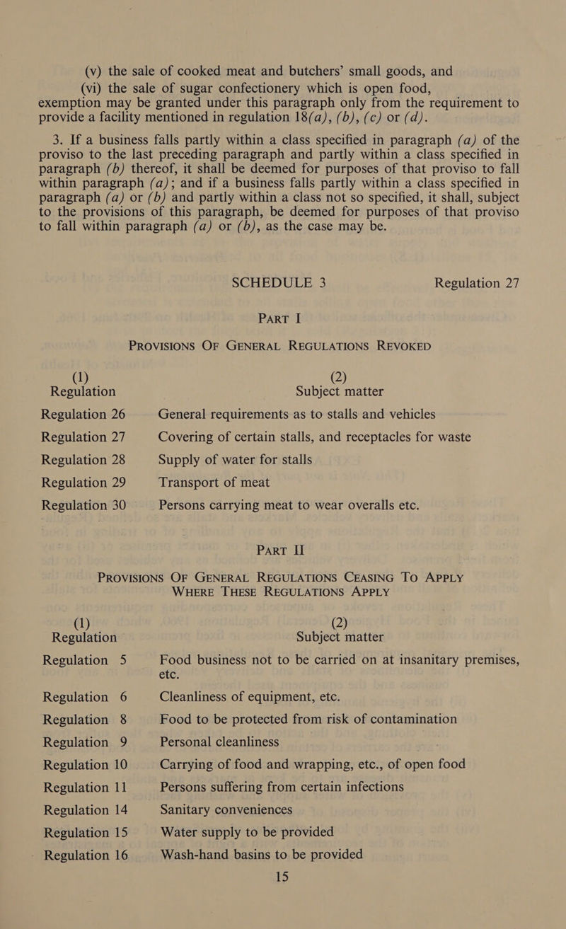 (v) the sale of cooked meat and butchers’ small goods, and (vi) the sale of sugar confectionery which is open food, exemption may be granted under this paragraph only from the requirement to provide a facility mentioned in regulation 18(a), (b), (c) or (d). 3. If a business falls partly within a class specified in paragraph (a) of the proviso to the last preceding paragraph and partly within a class specified in paragraph (b) thereof, it shall be deemed for purposes of that proviso to fall within paragraph (a); and if a business falls partly within a class specified in paragraph (a) or (b) and partly within a class not so specified, it shall, subject to the provisions of this paragraph, be deemed for purposes of that proviso to fall within paragraph (a) or (b), as the case may be. SCHEDULE 3 Regulation 27 PART I PROVISIONS OF GENERAL REGULATIONS REVOKED (1) | _@) Regulation Subject matter Regulation 26 General requirements as to stalls and vehicles Regulation 27 Covering of certain stalls, and receptacles for waste Regulation 28 Supply of water for stalls Regulation 29 Transport of meat Regulation 30 Persons carrying meat to wear overalls etc. ParRT II PROVISIONS OF GENERAL REGULATIONS CEASING TO APPLY | WHERE THESE REGULATIONS APPLY (1) (2) Regulation © Subject matter Regulation 5 pee business not to be carried on at insanitary premises, ete: Regulation 6 Cleanliness of equipment, etc. Regulation 8 Food to be protected from risk of contamination Regulation 9 Personal cleanliness | Regulation 10 Carrying of food and wrapping, etc., of open food Regulation 11 Persons suffering from certain infections Regulation 14 | Sanitary conveniences Regulation 15 Water supply to be provided - Regulation 16 Wash-hand basins to be provided