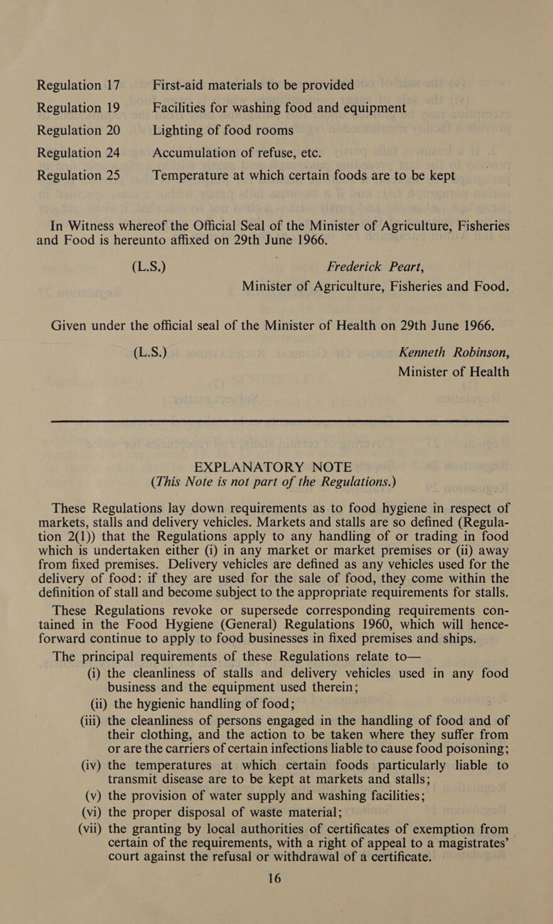 Regulation 17 First-aid materials to be provided Regulation 19 Facilities for washing food and equipment Regulation 20 Lighting of food rooms Regulation 24 Accumulation of refuse, etc. Regulation 25 Temperature at which certain foods are to be kept In Witness whereof the Official Seal of the Minister of Agriculture, Fisheries and Food is hereunto affixed on 29th June 1966. (L:S.) Frederick Peart, Minister of Agriculture, Fisheries and Food. Given under the official seal of the Minister of Health on 29th June 1966. (L.S.) Kenneth Robinson, Minister of Health EXPLANATORY NOTE (This Note is not part of the Regulations.) These Regulations lay down requirements as to food hygiene in respect of markets, stalls and delivery vehicles. Markets and stalls are so defined (Regula- tion 2(1)) that the Regulations apply to any handling of or trading in food which is undertaken either (i) in any market or market premises or (ii) away from fixed premises. Delivery vehicles are defined as any vehicles used for the delivery of food: if they are used for the sale of food, they come within the definition of stall and become subject to the appropriate requirements for stalls. These Regulations revoke or supersede corresponding requirements con- tained in the Food Hygiene (General) Regulations 1960, which will hence- forward continue to apply to food businesses in fixed premises and ships. The principal requirements of these Regulations relate to— (i) the cleanliness of stalls and delivery vehicles used in any food business and the equipment used therein; (ii) the hygienic handling of food; (iii) the cleanliness of persons engaged in the handling of food and of their clothing, and the action to be taken where they suffer from or are the carriers of certain infections liable to cause food poisoning; (iv) the temperatures at which certain foods particularly liable to transmit disease are to be kept at markets and stalls; (v) the provision of water supply and washing facilities; (vi) the proper disposal of waste material; (vii) the granting by local authorities of certificates of exemption from &gt; certain of the requirements, with a right of appeal to a magistrates’ court against the refusal or withdrawal of a certificate.