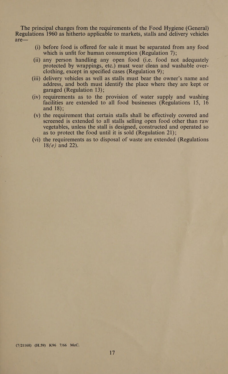 The principal changes from the requirements of the Food Hygiene (General) Regulations 1960 as hitherto applicable to markets, stalls and delivery vehicles are— (i) before food is offered for sale it must be separated from any food which is unfit for human consumption (Regulation 7); (ii) any person handling any open food (i.e. food not adequately protected by wrappings, etc.) must wear clean and washable over- clothing, except in specified cases (Regulation 9); (iii) delivery vehicles as well as stalls must bear the owner’s name and address, and both must identify the place where they are kept or garaged (Regulation 13); (iv) requirements as to the provision of water supply and washing facilities are extended to all food businesses (Regulations 15, 16 and 18); (v) the requirement that certain stalls shall be effectively covered and screened is extended to all stalls selling open food other than raw vegetables, unless the stall is designed, constructed and operated so as to protect the food until it is sold (Regulation 21); (vi) the requirements as to disposal of waste are extended (Regulations 18(e) and 22). (7/21168) (H.59) K96 7/66 McC.