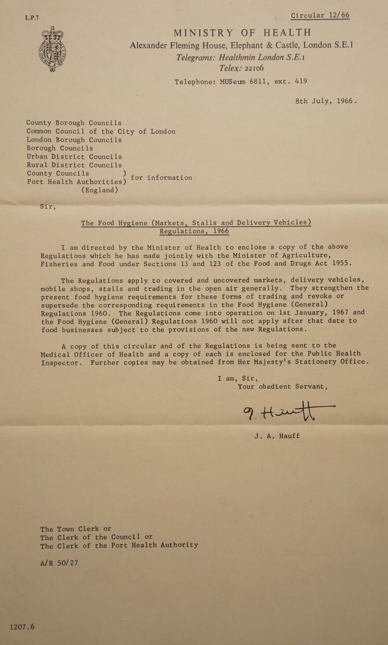 Circular 12/66 MINISTRY OF HEALTH Alexander Fleming House, Elephant &amp; Castle, London S.E.1! Telegrams: Healthmin London S.E.1 Telex: 22106 Telephone: MUSeum 6811, ext. 419 8th July, 1966. 1207.6 for information (England) &gt; ie gs The Food Hygiene (Markets, Stalls and Delivery Vehicles) Regulations, 1966 I. am directed by the Minister of Health to enclose a copy of the above Regulations which he has made jointly with the Minister of Agriculture, Fisheries and Food under Sections 13 and 123 of the Food and Drugs Act 1955. The Regulations apply to covered and uncovered markets, delivery vehicles, mobile shops, stalls and trading in the open air generally. They strengthen the present food hygiene requirements for these forms of trading and revoke or supersede the corresponding requirements in the Food Hygiene (General) Regulations 1960. The Regulations come into operation on lst January, 1967 and the Food Hygiene (General) Regulations 1960 will not apply after that date to food businesses subject to the provisions of the new Regulations. A copy of this circular and of the Regulations is being sent to the Medical Officer of Health and a copy of each is enclosed for the Public Health Inspector. Further copies may be obtained from Her Majesty's Stationery Office. Loam coir, Your obedient Servant, Q Ho J. A. Hautf The Town Clerk or The Clerk of the Council or The Clerk of the Port Health Authority