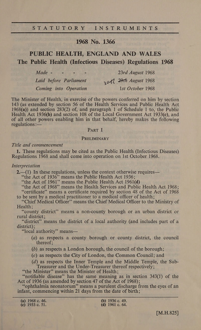  STATUTORY INSTRUMENTS  1968 No. 1366 PUBLIC HEALTH, ENGLAND AND WALES The Public Health (Infectious Diseases) Regulations 1968 Made - - - - 23rd August 1968 Laid before Parliament 3041 29th August 1968 Coming into Operation lst October 1968 The Minister of Health, in exercise of the powers conferred on him by section 143 (as extended by section 56 of the Health Services and Public Health Act 1968(a)) and section 283(2) of, and paragraph 1 of Schedule 1 to, the Public Health Act 1936(b) and section 108 of the Local Government Act 1933(c), and of all other powers enabling him in that behalf, hereby makes the following regulations :— ParRT [ PRELIMINARY Title and commencement 1. These regulations may be cited as the Public Health (Infectious Diseases) Regulations 1968 and shall come into operation on Ist October 1968. Interpretation 2.—(1) In these regulations, unless the context otherwise requires— “the Act of 1936”? means the Public Health Act 1936; “the Act of 1961’’ means the Public Health Act 1961(d) “‘the Act of 1968” means the Health Services and Public Health Act 1968; ‘‘certificate’’ means a certificate required by section 48 of the Act of 1968 to be sent by a medical practitioner to a medical officer of health; “Chief Medical Officer” means the Chief Medical Officer to the Ministry of Health; “county district” means a non-county borough or an urban district or rural district; “district”? means the district of a local authority (and includes part of a district) ; “local authority’? means— (a) as respects a county borough or county district, the council thereof; (b) as respects a London borough, the council of the borough; (c) as respects the City of London, the Common Council; and (d) as respects the Inner Temple and the Middle Temple, the Sub- Treasurer and the Under-Treasurer thereof respectively; ‘“‘the Minister’’ means the Minister of Health; “notifiable disease’? has the same meaning as in section 343(1) of the Act of 1936 (as amended by section 47 of the Act of 1968); “ophthalmia neonatorum” means a purulent discharge from the eyes of an infant, commencing within 21 days from the date of birth; (a) 1968 c. 46. (b) 1936 c. 49. (c) 1933 c. 51. (d) 1961 c. 64. [M.H.825]