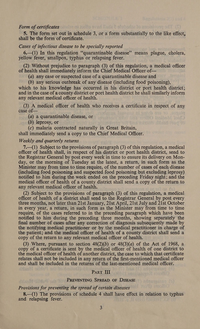 Form of certificates 5. The form set out in schedule 3, or a form substantially to the like effect, shall be the form of certificate. Cases of infectious disease to be specially reported 6.—(1) In this regulation “‘quarantinable disease’? means plague, cholera, yellow fever, smallpox, typhus or relapsing fever. (2) Without prejudice to paragraph (3) of this regulation, a medical officer of health shall immediately inform the Chief Medical Officer of— (a) any case or suspected case of a quarantinable disease and (b) any serious outbreak of any disease (including food poisoning), which to his knowledge has occurred in his district or port health district; and in the case of a county district or port health poe he shall similarly inform any relevant medical officer of health. (3) A medical officer of health who receives a certificate in respect of any case of — (a) a quarantinable disease, or (6) leprosy, or (c) malaria contracted naturally in Great Britain, shall immediately send a copy to the Chief Medical Officer. Weekly and quarterly returns 7.—(1) Subject to the provisions of paragraph (3) of this regulation, a medical officer of health shall, in respect of his district or port health district, send to the Registrar General by post every week in time to ensure its delivery on Mon- day, or the morning of Tuesday at the latest, a return, in such form as the Minister may from time to time require, of the ‘number of cases of each disease (including food poisoning and suspected food poisoning but excluding leprosy) notified to him during the week ended on the preceding Friday night; and the medical officer of health of a county district shall send a copy of the return to any relevant medical officer of health. (2) Subject to the provisions of paragraph (3) of this regulation, a medical officer of health of a district shall send to the Registrar General by post every three months, not later than 21st January, 21st April, 21st July and 21st October in every year, a return, in such form as the Minister may from time to time require, of the cases referred to in the preceding paragraph which have been notified to him during the preceding three months, showing separately the final number of cases after any correction of diagnosis subsequently made by the notifying medical practitioner or by the medical practitioner in charge of the patient; and the medical officer of health of a county district shall send a copy of the return to any relevant medical officer of health. (3) Where, pursuant to section 48(2)(b) or 48(3)(a) of the Act of 1968, a copy of a certificate is sent by the medical officer of health of one district to the medical officer of health of another district, the case to which that certificate relates shall not be included in any return of the first-mentioned medical officer and shall be included in the returns of the last-mentioned medical officer. Part III PREVENTING SPREAD OF DISEASE Provisions for preventing the spread of certain diseases 8.—(1) The provisions of schedule 4 shall have effect in relation to typhus and relapsing fever.