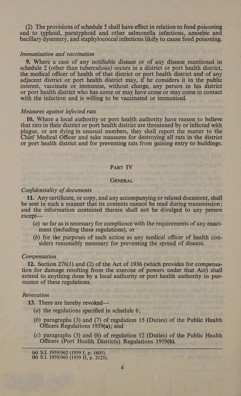 and to typhoid, paratyphoid and other salmonella infections, amoebic and bacillary dysentery, and staphylococcal infections likely to cause food poisoning. Immunisation and vaccination 9. Where a case of any notifiable disease or of any disease mentioned in schedule 2 (other than tuberculosis) occurs in a district or port health district, the medical officer of health of that district or port health district and of any adjacent district or port health district may, if he considers it in the public interest, vaccinate or immunise, without charge, any person in his district or port health district who has come or may have come or may come in contact with the infection and is willing to be vaccinated or immunised. Measures against infected rats 10. Where a local authority or port health authority have reason to believe that rats in their district or port health district are threatened by or infected with plague, or are dying in unusual numbers, they shall report the matter to the Chief Medical Officer and take measures for destroying all rats in the district or port health district and for preventing rats from gaining entry to buildings. PART IV GENERAL Confidentiality of documents 11. Any certificate, or copy, and any accompanying or related document, shall be sent in such a manner that its contents cannot be read during transmission; and the information contained therein shall not be divulged to any person except— | (a) so far as is necessary for compliance with the requirements of any enact- ment (including these regulations), or (b) for the purposes of such action as any medical officer of health con- siders reasonably necessary for preventing the spread of disease. Compensation 12. Section 278(1) and (2) of the Act of 1936 (which provides for compensa- tion for damage resulting from the exercise of powers under that Act) shall extend to anything done by a local authority or port health authority in pur- suance of these regulations. Revocation 13. There are hereby revoked— (a) the regulations specified in schedule 6; (b) paragraphs (3) and (7) of regulation 15 (Duties) of the Public Health Officers Regulations 1959(a); and (c) paragraphs (3) and (6) of regulation 12 (Duties) of the Public Health Officers (Port Health Districts) Regulations 1959(b). (a) S.1. 1959/962 (1959 I, p. 1605). (b) S.I. 1959/963 (1959 II, p. 2125).