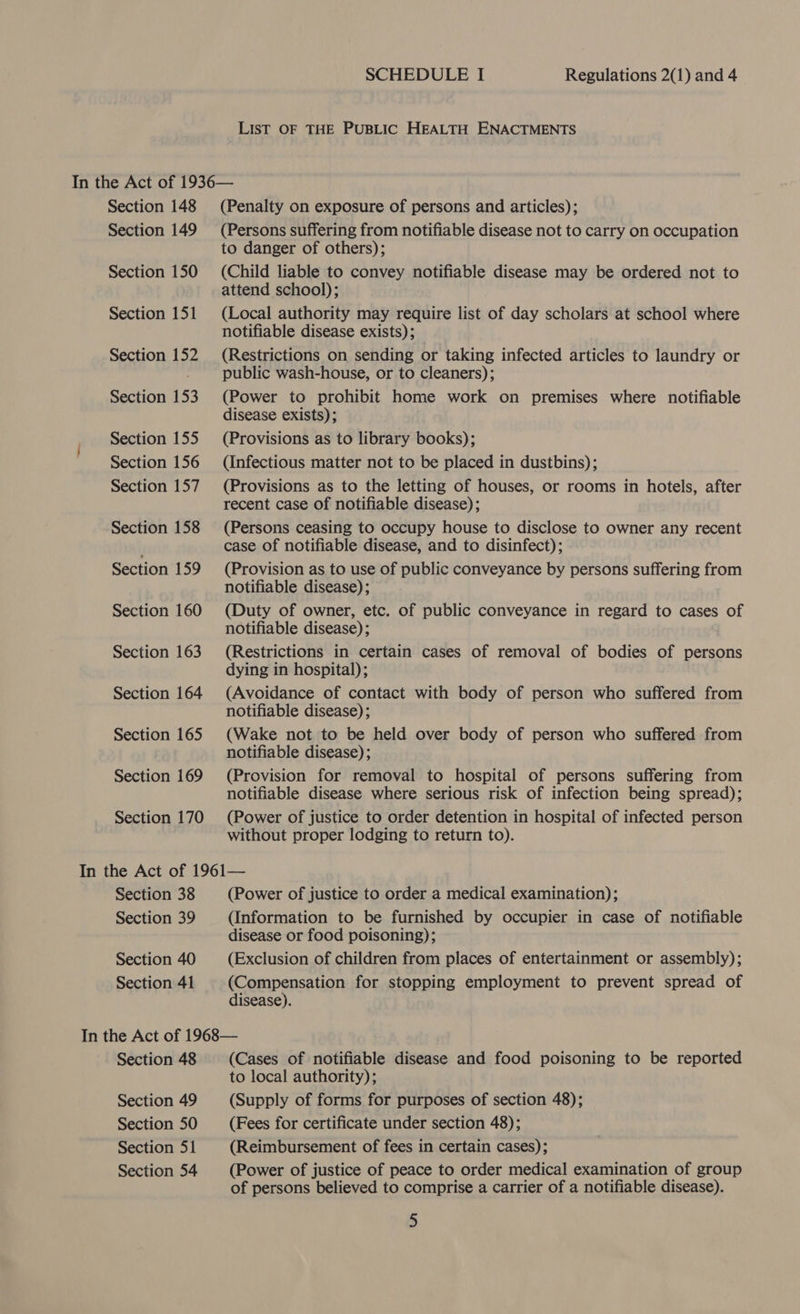 Section 148 Section 149 Section 150 Section 151 Section 152 Section 153 Section 155 Section 156 Section 157 Section 158 Section 159 Section 160 Section 163 Section 164 Section 165 Section 169 Section 170 Section 38 Section 39 Section 40 Section 41 Section 48 Section 49 Section 50 Section 51 Section 54 SCHEDULE I Regulations 2(1) and 4 LisT OF THE PUBLIC HEALTH ENACTMENTS (Penalty on exposure of persons and articles); (Persons suffering from notifiable disease not to carry on occupation to danger of others); (Child liable to convey notifiable disease may be ordered not to attend school); (Local authority may require list of day scholars at school where notifiable disease exists); (Restrictions on sending or taking infected articles to laundry or public wash-house, or to cleaners); (Power to prohibit home work on premises where notifiable disease exists); (Provisions as to library books); (Infectious matter not to be placed in dustbins); (Provisions as to the letting of houses, or rooms in hotels, after recent case of notifiable disease) ; (Persons ceasing to occupy house to disclose to owner any recent case of notifiable disease, and to disinfect); (Provision as to use of public conveyance by persons suffering from notifiable disease); (Duty of owner, etc. of public conveyance in regard to cases of notifiable disease); (Restrictions in certain cases of removal of bodies of persons dying in hospital); (Avoidance of contact with body of person who suffered from notifiable disease); (Wake not to be held over body of person who suffered from notifiable disease) ; (Provision for removal to hospital of persons suffering from notifiable disease where serious risk of infection being spread); (Power of justice to order detention in hospital of infected person without proper lodging to return to). (Power of justice to order a medical examination); (Information to be furnished by occupier in case of notifiable disease or food poisoning); (Exclusion of children from places of entertainment or assembly); (Compensation for stopping employment to prevent spread of disease). (Cases of notifiable disease and food poisoning to be reported to local authority); (Supply of forms for purposes of section 48); (Fees for certificate under section 48); (Reimbursement of fees in certain cases); (Power of justice of peace to order medical examination of group of persons believed to comprise a carrier of a notifiable disease).