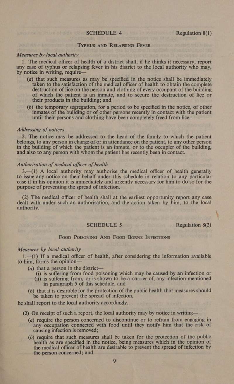 TYPHUS AND RELAPSING FEVER Measures by local authority 1. The medical officer of health of a district shall, if he thinks it necessary, report any case of typhus or relapsing fever in his district to the local authority who may, by notice in writing, require— (a) that such measures as may be specified in the notice shall be immediately taken to the satisfaction of the medical officer of health to obtain the complete destruction of lice on the person and clothing of every occupant of the building of which the patient is an inmate, and to secure the destruction of lice or their products in the building; and (b) the temporary segregation, for a period to be specified in the notice, of other inmates of the buiJding or of other persons recently in contact with the patient until their persons and clothing have been completely freed from lice. Addressing of notices 2. The notice may be addressed to the head of the family to which the patient belongs, to any person in charge of or in attendance on the patient, to any other person in the building of which the patient is an inmate, or to the occupier of the building, and also to any person with whom the patient has recently been in contact. Authorisation of medical officer of health 3.—(1) A local authority may authorise the medical officer of health generaliy to issue any notice on their behalf under this schedule in relation to any particular case if in his opinion it is immediately and urgently necessary for him to do so for the purpose of preventing the spread of infection. (2) The medical officer of health shall at the earliest opportunity report any case dealt with under such an authorisation, and the action taken by him, to the local authority. SCHEDULE 5 Regulation 8(2) Foop POISONING AND Foop BORNE INFECTIONS Measures by local authority 1.—(1) If a medical officer of health, after considering the information available to him, forms the opinion— (a) that a person in the district— (i) is suffering from food poisoning which may be caused by an infection or (ii) is suffering from, or is shown to be a carrier of, any infection mentioned in paragraph 5 of this schedule, and (b) that it is desirable for the protection of the public health that measures should be taken to prevent the spread of infection, he shall report to the local authority accordingly. (2) On receipt of such a report, the local authority may by notice in writing— (a) require the person concerned to discontinue or to refrain from engaging in any occupation connected with food until they notify him that the risk of causing infection is removed; (b) require that such measures shall be taken for the protection of the public health as are specified in the notice, being measures which in the opinion of the medical officer of health are desirable to prevent the spread of infection by the person concerned; and