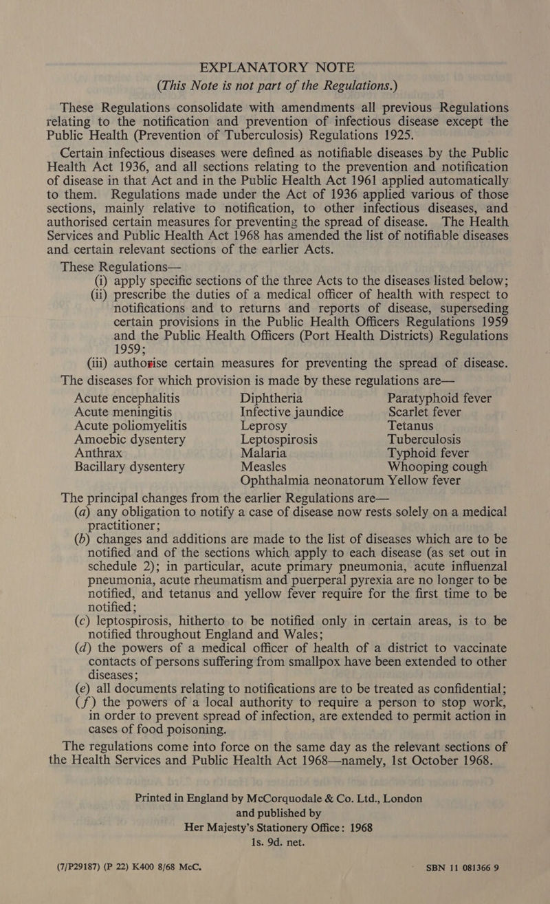 EXPLANATORY NOTE (This Note is not part of the Regulations.) These Regulations consolidate with amendments all previous Regulations relating to the notification and prevention of infectious disease except the Public Health (Prevention of Tuberculosis) Regulations 1925. Certain infectious diseases were defined as notifiable diseases by the Public Health Act 1936, and all sections relating to the prevention and notification of disease in that Act and in the Public Health Act 1961 applied automatically to them. Regulations made under the Act of 1936 applied various of those sections, mainly relative to notification, to other infectious diseases, and authorised certain measures for preventing the spread of disease. The Health Services and Public Health Act 1968 has amended the list of notifiable diseases and certain relevant sections of the earlier Acts. These Regulations— (i) apply specific sections of the three Acts to the diseases listed below; (ii) prescribe the duties of a medical officer of health with respect to notifications and to returns and reports of disease, superseding certain provisions in the Public Health Officers Regulations 1959 and the Public Health Officers (Port Health Districts) Regulations 1959; (iii) authowise certain measures for preventing the spread of disease. The diseases for which provision is made by these regulations are— Acute encephalitis Diphtheria Paratyphoid fever Acute meningitis Infective jaundice Scarlet fever Acute poliomyelitis Leprosy Tetanus Amoebic dysentery Leptospirosis Tuberculosis Anthrax Malaria Typhoid fever Bacillary dysentery Measles Whooping cough Ophthalmia neonatorum Yellow fever The principal changes from the earlier Regulations are— (a) any obligation to notify a case of disease now rests solely on a medical practitioner; (b) changes and additions are made to the list of diseases which are to be notified and of the sections which apply to each disease (as set out in schedule 2); in particular, acute primary pneumonia, acute influenzal pneumonia, acute rheumatism and puerperal pyrexia are no longer to be notified, and tetanus and yellow fever require for the first time to be notified ; (c) leptospirosis, hitherto to be notified only in certain areas, is to be notified throughout England and Wales; (d) the powers of a medical officer of health of a district to vaccinate contacts of persons suffering from smallpox have been extended to other diseases; (e) all documents relating to notifications are to be treated as confidential; (f) the powers of a local authority to require a person to stop work, in order to prevent spread of infection, are extended to permit action in cases of food poisoning. The regulations come into force on the same day as the relevant sections of the Health Services and Public Health Act 1968—namely, Ist October 1968. Printed in England by McCorquodale &amp; Co. Ltd., London and published by Her Majesty’s Stationery Office: 1968 1s. 9d. net. (7/P29187) (P 22) K400 8/68 McC. ~ SBN 11 081366 9