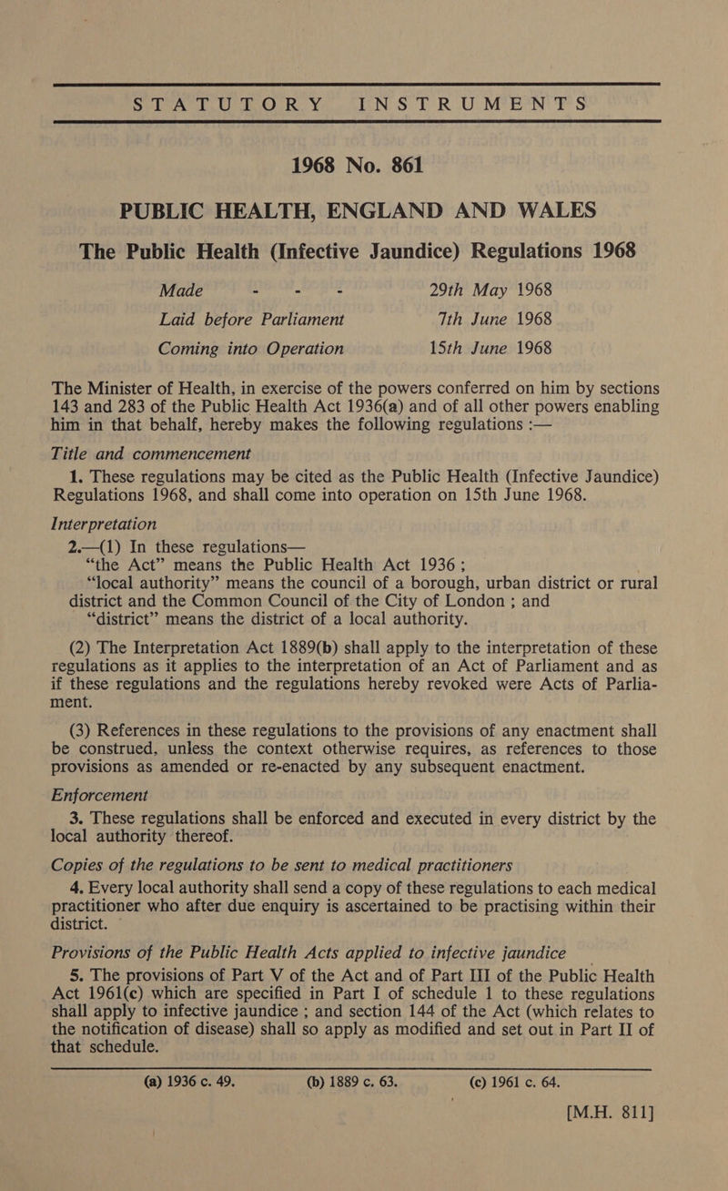  STATUTORY INSTRUMENTS  1968 No. 861 PUBLIC HEALTH, ENGLAND AND WALES The Public Health (Infective Jaundice) Regulations 1968 Made - - - 29th May 1968 Laid before Parliament Tth June 1968 Coming into Operation 15th June 1968 The Minister of Health, in exercise of the powers conferred on him by sections 143 and 283 of the Public Health Act 1936(a) and of all other powers enabling him in that behalf, hereby makes the following regulations :— Title and commencement 1. These regulations may be cited as the Public Health (Infective Jaundice) Regulations 1968, and shall come into operation on 15th June 1968. Interpretation 2.—(1) In these regulations— “the Act” means the Public Health Act 1936; “local authority” means the council of a borough, urban district or rural district and the Common Council of the City of London ; and “district”? means the district of a local authority. (2) The Interpretation Act 1889(b) shall apply to the interpretation of these regulations as it applies to the interpretation of an Act of Parliament and as if these regulations and the regulations hereby revoked were Acts of Parlia- ment. (3) References in these regulations to the provisions of any enactment shall be construed, unless the context otherwise requires, as references to those provisions as amended or re-enacted by any subsequent enactment. Enforcement 3. These regulations shall be enforced and executed in every district by the local authority thereof. Copies of the regulations to be sent to medical practitioners 4, Every local authority shall send a copy of these regulations to each medical practitioner who after due enquiry is ascertained to be practising within their district. Provisions of the Public Health Acts applied to infective jaundice _ 5. The provisions of Part V of the Act and of Part III of the Public Health Act 1961(c) which are specified in Part I of schedule 1 to these regulations shall apply to infective jaundice ; and section 144 of the Act (which relates to the notification of disease) shall so apply as modified and set out in Part II of that schedule. (a) 1936 c. 49. (b) 1889 c. 63. (c) 1961 c. 64. : [M.H. 811]